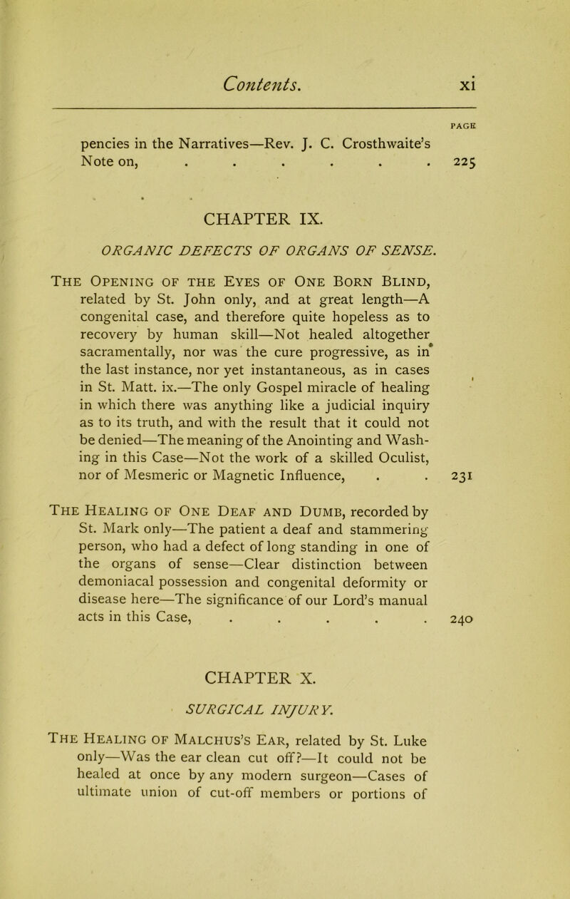 PAGE pencies in the Narratives—Rev. J. C. Crosthwaite’s Note on, ...... 225 CHAPTER IX. ORGANIC DEFECTS OF ORGANS OF SENSE. The Opening of the Eyes of One Born Blind, related by St. John only, and at great length—A congenital case, and therefore quite hopeless as to recovery by human skill—Not healed altogether sacramentally, nor was the cure progressive, as in the last instance, nor yet instantaneous, as in cases in St, Matt. ix.—The only Gospel miracle of healing in which there was anything like a judicial inquiry as to its truth, and with the result that it could not be denied—The meaning of the Anointing and Wash- ing in this Case—Not the work of a skilled Oculist, nor of Mesmeric or Magnetic Influence, . . 231 The Healing of One Deaf and Dumb, recorded by St. Mark only—The patient a deaf and stammering person, who had a defect of long standing in one of the organs of sense—Clear distinction between demoniacal possession and congenital deformity or disease here—The significance of our Lord’s manual acts in this Case, ..... 240 CHAPTER X. SURGICAL INJURY. The Healing of Malchus’s Ear, related by St. Luke only—Was the ear clean cut off?—It could not be healed at once by any modern surgeon—Cases of ultimate union of cut-off members or portions of