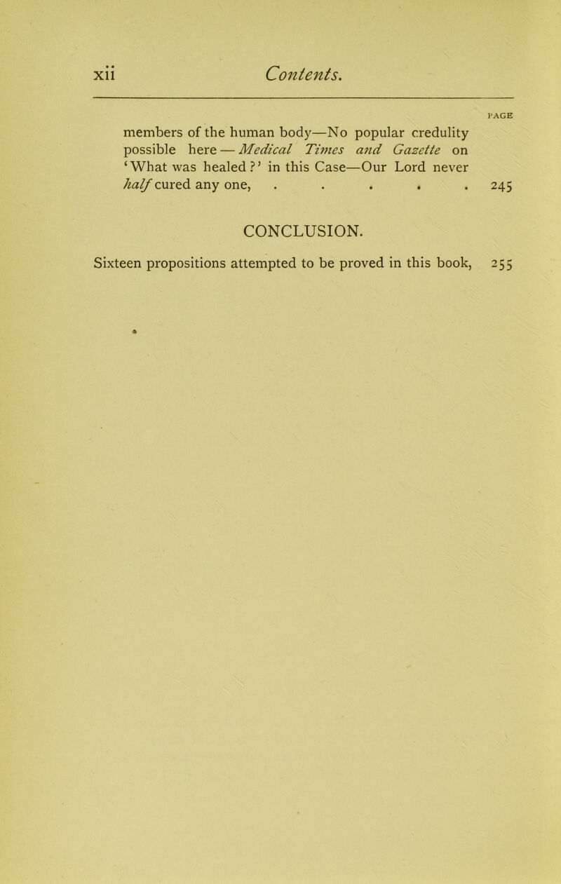 • • Xll Contents. members of the human body—No popular credulity possible here — Medical Times aiid Gazette on ‘What was healed?’ in this Case—Our Lord never 7^(2^ cured any one, . . . . . PAGE 245 CONCLUSION. Sixteen propositions attempted to be proved in this book, 255