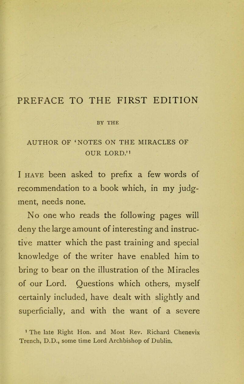 PREFACE TO THE FIRST EDITION BY THE AUTHOR OF ‘NOTES ON THE MIRACLES OF OUR LORD.” I HAVE been asked to prefix a few words of recommendation to a book which, in my judg- ment, needs none. No one who reads the following pages will deny the large amount of interesting and instruc- tive matter which the past training and special knowledge of the writer have enabled him to bring to bear on the illustration of the Miracles of our Lord. Questions which others, myself certainly included, have dealt with slightly and superficially, and with the want of a severe ’ The late Right Hon. and Most Rev. Richard Chenevix Trench, D.D., some time Lord Archbishop of Dublin.