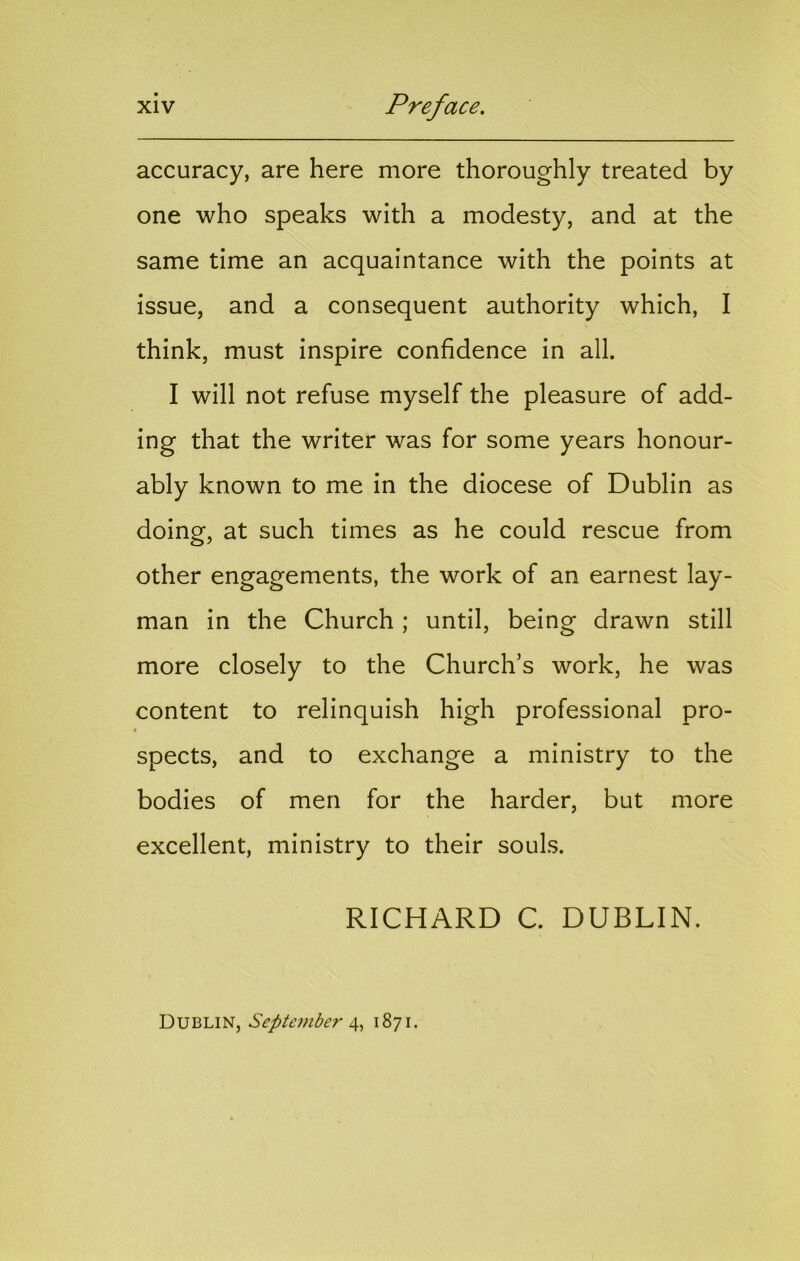accuracy, are here more thoroughly treated by one who speaks with a modesty, and at the same time an acquaintance with the points at issue, and a consequent authority which, I think, must inspire confidence in all. I will not refuse myself the pleasure of add- ing that the writer was for some years honour- ably known to me in the diocese of Dublin as doing, at such times as he could rescue from other engagements, the work of an earnest lay- man in the Church; until, being drawn still more closely to the Church’s work, he was content to relinquish high professional pro- » spects, and to exchange a ministry to the bodies of men for the harder, but more excellent, ministry to their souls. RICHARD C. DUBLIN. Dublin, September 1871.