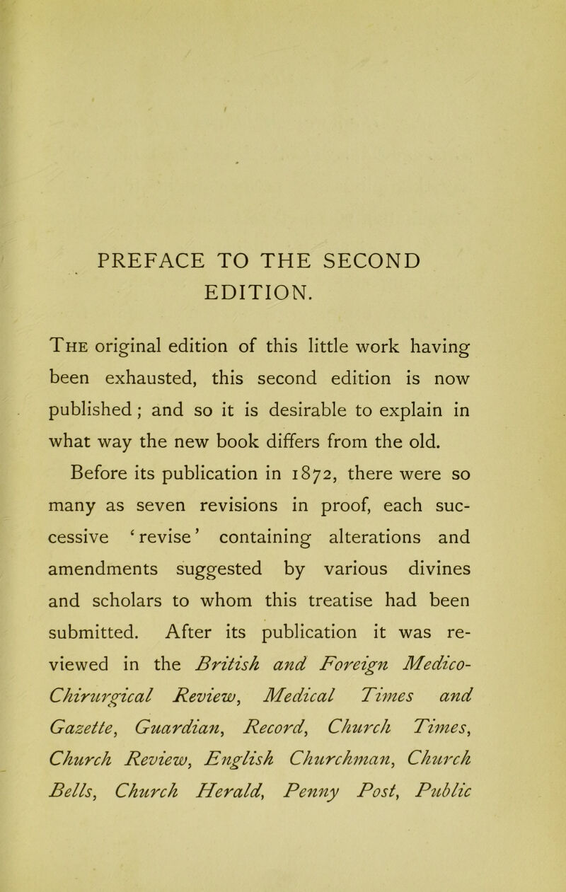 PREFACE TO THE SECOND EDITION. The original edition of this little work having been exhausted, this second edition is now published; and so it is desirable to explain in what way the new book differs from the old. Before its publication in 1872, there were so many as seven revisions in proof, each suc- cessive ‘ revise' containing alterations and amendments suggested by various divines and scholars to whom this treatise had been submitted. After its publication it was re- viewed in the British and Foreign Medico- Chirurgical Review^ Medical Times and Gazette^ Guardian^ Record^ Chttrch Times^ Church Review^ English Churchman^ Church Bells^ Church Herald, Penny Post, Public