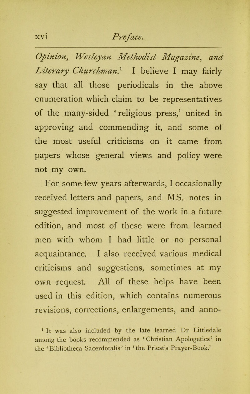 Opinion^ Wesleyan Methodist Magazine^ and Literary Churchman} I believe I may fairly say that all those periodicals in the above enumeration which claim to be representatives of the many-sided ‘ religious press,’ united in approving and commending it, and some of the most useful criticisms on it came from papers whose general views and policy were not my own. For some few years afterwards, I occasionally received letters and papers, and MS. notes in suggested improvement of the work in a future edition, and most of these were from learned men with whom I had little or no personal acquaintance. I also received various medical criticisms and suggestions, sometimes at my own request. All of these helps have been used in this edition, which contains numerous revisions, corrections, enlargements, and anno- ’ It was also included by the late learned Dr Littledale among the books recommended as ‘ Christian Apologetics ’ in the ‘ Bibliotheca Sacerdotalis ’ in ‘ the Priest’s Prayer-Book.’