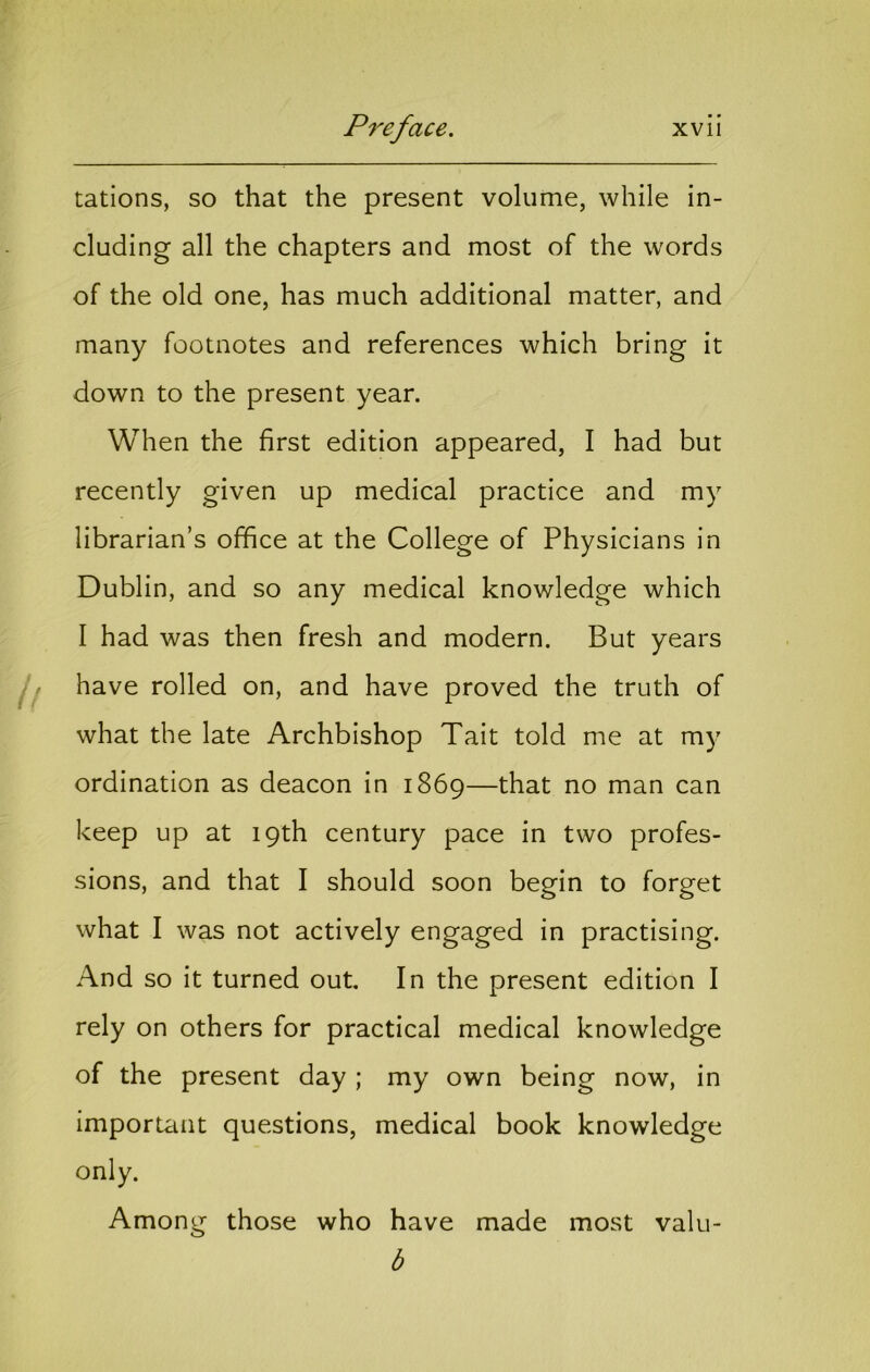 rations, so that the present volume, while in- cluding all the chapters and most of the words of the old one, has much additional matter, and many footnotes and references which bring it down to the present year. When the first edition appeared, I had but recently given up medical practice and my librarian’s office at the College of Physicians in Dublin, and so any medical knowledge which I had was then fresh and modern. But years have rolled on, and have proved the truth of what the late Archbishop Tait told me at my ordination as deacon in 1869—that no man can keep up at 19th century pace in two profes- sions, and that I should soon begin to forget what I was not actively engaged in practising. And so it turned out. In the present edition I rely on others for practical medical knowledge of the present day ; my own being now, in important questions, medical book knowledge only. Among those who have made most valu- b