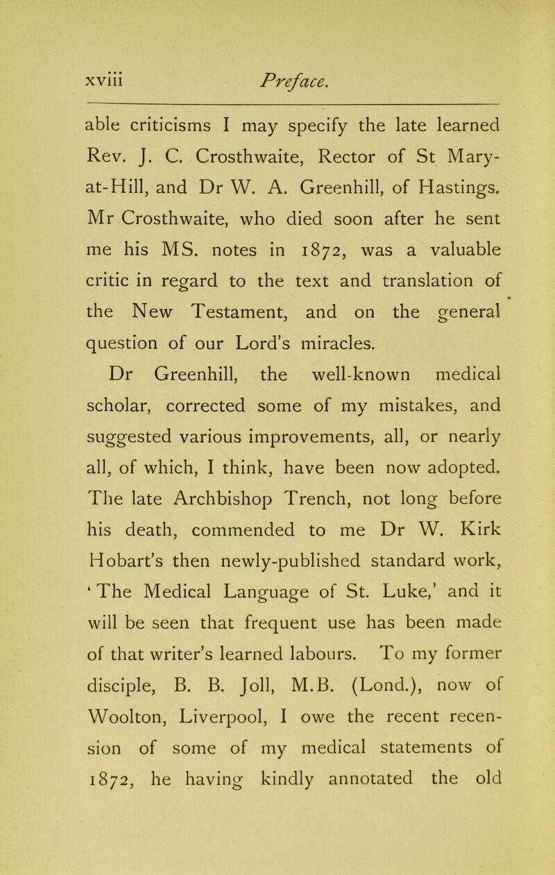 able criticisms I may specify the late learned Rev. J. C. Crosthwaite, Rector of St Mary- at-Hill, and Dr W. A. Greenhill, of Hastings. Mr Crosthwaite, who died soon after he sent me his MS. notes in 1872, was a valuable critic in regard to the text and translation of the New Testament, and on the general question of our Lord’s miracles. Dr Greenhill, the well-known medical scholar, corrected some of my mistakes, and suggested various improvements, all, or nearly all, of which, I think, have been now adopted. Tlie late Archbishop Trench, not long before his death, commended to me Dr W. Kirk Hobart’s then newly-published standard work, ‘ The Medical Language of St. Luke,’ and it will be seen that frequent use has been made of that writer’s learned labours. To my former disciple, B. B. Joll, M.B. (Lond.), now of Woolton, Liverpool, I owe the recent recen- sion of some of my medical statements of 1872, he having kindly annotated the old