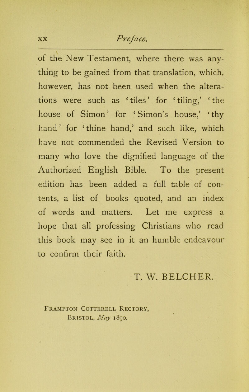 of the New Testament, where there was any- thing to be gained from that translation, which, however, has not been used when the altera- tions were such as ‘ tiles ’ for ‘ tiling,’ ‘ the house of Simon’ for ‘Simon’s house,’ ‘thy hand’ for ‘thine hand,’ and such like, which have not commended the Revised Version to many who love the dignified language of the Authorized English Bible. To the present edition has been added a full table of con- tents, a list of books quoted, and an index of words and matters. Let me express a hope that all professing Christians who read this book may see in it an humble endeavour to confirm their faith. T. W. BELCHER. Frampton Cotterell Rectory, Bristol, May 1890.
