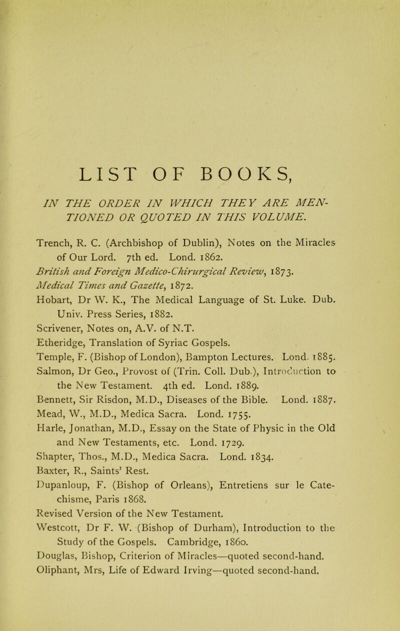 LIST OF BOOKS, IN THE ORDER IN WHICH THEY ARE MEN- TIONED OR QUOTED IN THIS VOLUME. Trench, R. C. (Archbishop of Dublin), Notes on the Miracles of Our Lord. 7th ed. Lond. 1862. British and Foreign Medico-Chiriirgical Review1873. Medical Times and Gazette^ 1872. Hobart, Dr W. K., The Medical Language of St. Luke. Dub. Univ. Press Series, 1882. Scrivener, Notes on, A.V. of N.T. Etheridge, Translation of Syriac Gospels. Temple, F. (Bishop of London), Bampton Lectures. Lond. 1885. Salmon, Dr Geo., Provost of (Trin. Coll. Dub.), Introduction to the New Testament. 4th ed. Lond. 1889. Bennett, Sir Risdon, M.D., Diseases of the Bible. Lond. 1887. Mead, W., M.D., Medica Sacra. Lond. 1755. Harle, Jonathan, M.D., Essay on the State of Physic in the Old and New Testaments, etc. Lond. 1729. Shapter, Thos., M.D., Medica Sacra. Lond. 1834. Baxter, R., Saints’ Rest. Dupanloup, F. (Bishop of Orleans), Entretiens sur le Cate- chisme, Paris 1868. Revised Version of the New Testament. Westcott, Dr F. W. (Bishop of Durham), Introduction to the Study of the Gospels. Cambridge, i860. Douglas, Bishop, Criterion of Miracles—quoted second-hand. Oliphant, Mrs, Life of Edward Irving—cjuoted second-hand.