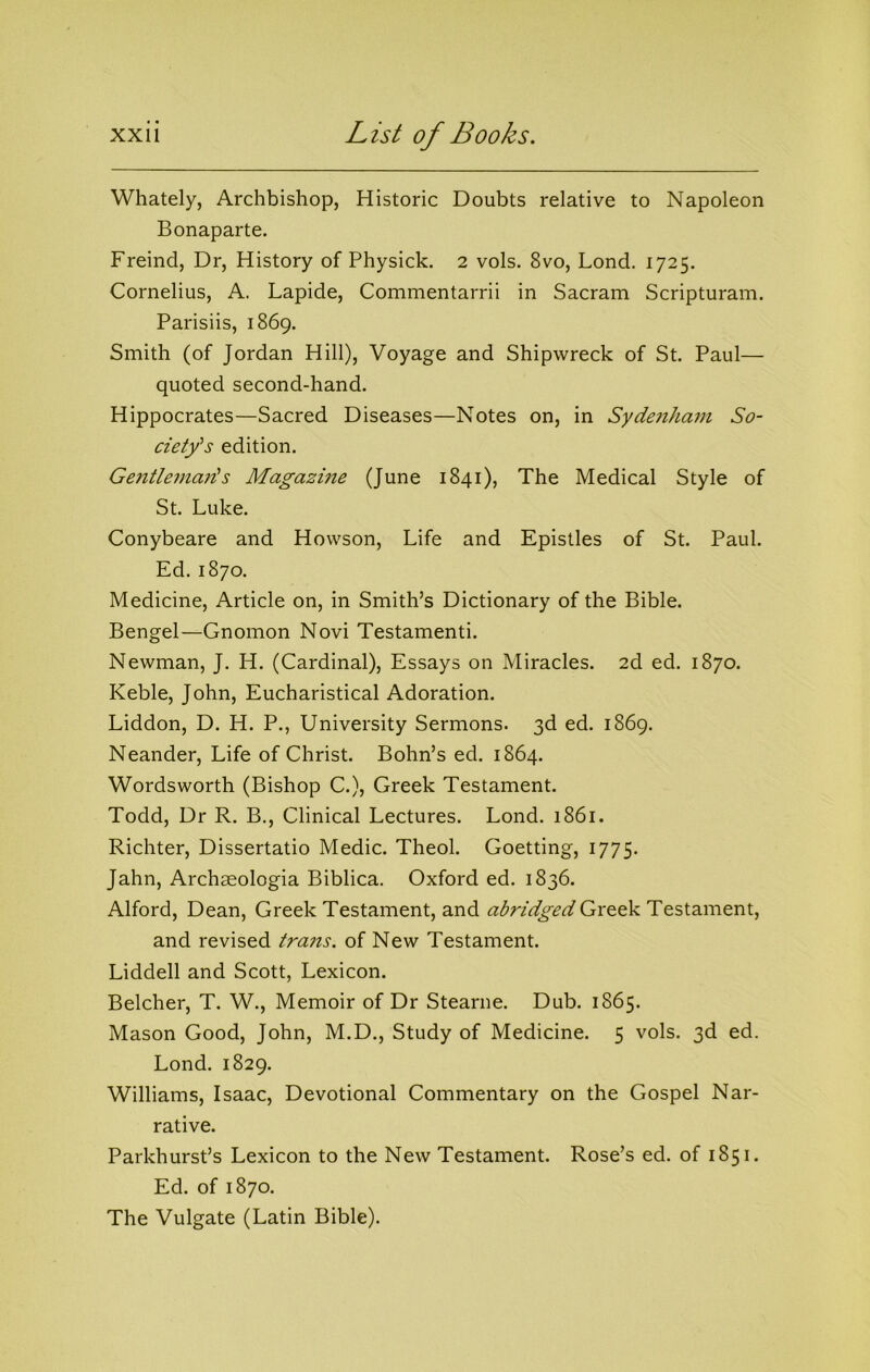Whately, Archbishop, Historic Doubts relative to Napoleon Bonaparte. Freind, Dr, History of Physick. 2 vols. 8vo, Bond. 1725. Cornelius, A. Lapide, Commentarrii in Sacram Scripturam. Parisiis, 1869. Smith (of Jordan Hill), Voyage and Shipwreck of St. Paul— quoted second-hand. Hippocrates—Sacred Diseases—Notes on, in Sydenham So- ciety's edition. Ge7itlema?is Magazine (June 1841), The Medical Style of St. Luke. Conybeare and Howson, Life and Epistles of St. Paul. Ed. 1870. Medicine, Article on, in Smith’s Dictionary of the Bible. Bengel—Gnomon Novi Testamenti. Newman, J. H. (Cardinal), Essays on Miracles. 2d ed. 1870. Keble, John, Eucharistical Adoration. Liddon, D. H. P., University Sermons. 3d ed. 1869. Neander, Life of Christ. Bohn’s ed. 1864. Wordsworth (Bishop C.), Greek Testament. Todd, Dr R. B., Clinical Lectures. Lond. 1861. Richter, Dissertatio Medic. Theol. Goetting, 1775. Jahn, Archaeologia Biblica. Oxford ed. 1836. Alford, Dean, Greek Testament, and abridged Gro-dk Testament, and revised trans. of New Testament. Liddell and Scott, Lexicon. Belcher, T. W., Memoir of Dr Stearne. Dub. 1865. Mason Good, John, M.D., Study of Medicine. 5 vols. 3d ed. Lond. 1829. Williams, Isaac, Devotional Commentary on the Gospel Nar- rative. Parkhurst’s Lexicon to the New Testament. Rose’s ed. of 1851. Ed. of 1870. The Vulgate (Latin Bible).