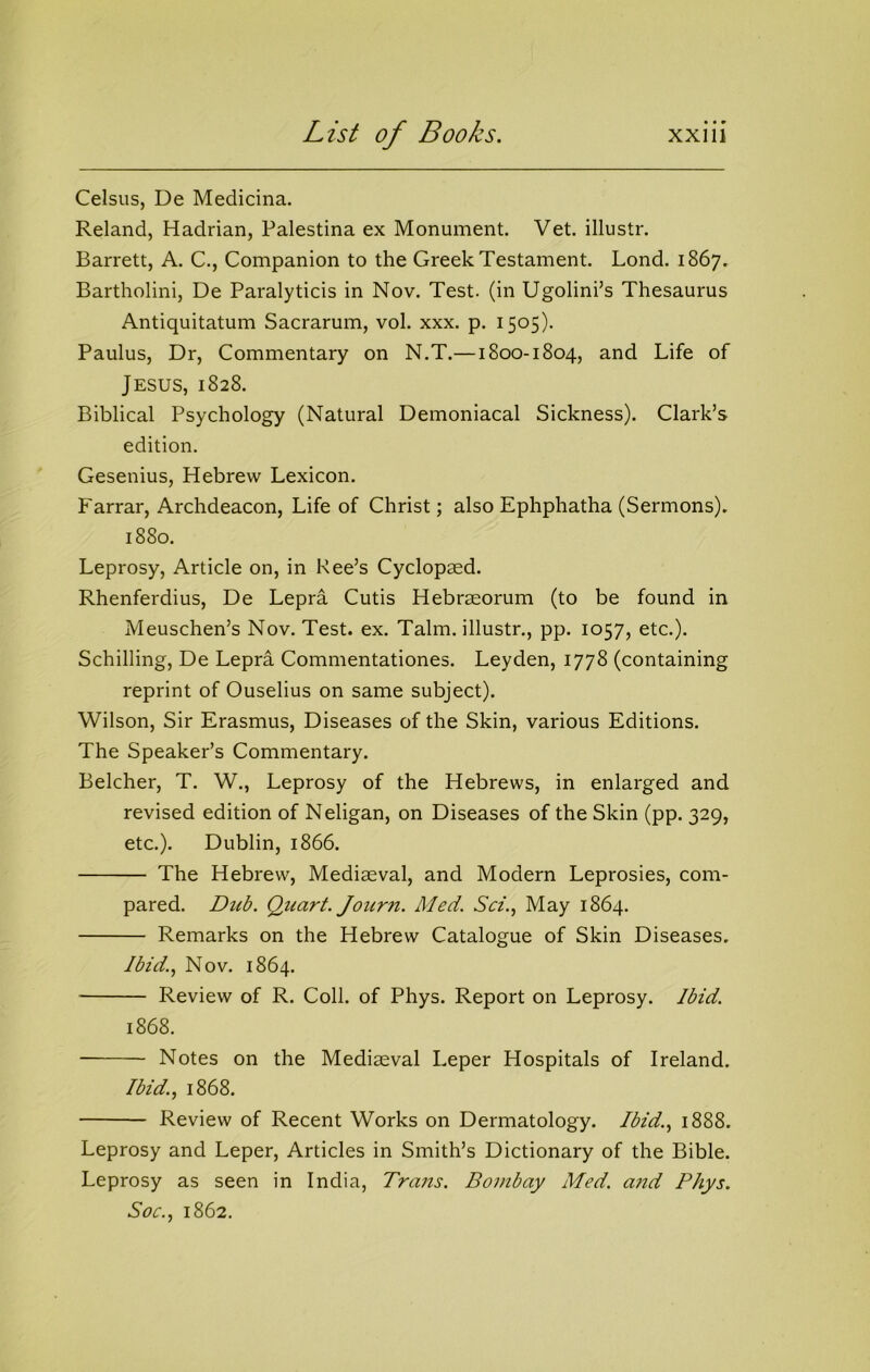 Celsus, De Medicina. Reland, Hadrian, Palestina ex Monument. Vet. illustr. Barrett, A. C., Companion to the Greek Testament. Lond. 1867. Bartholini, De Paralyticis in Nov. Test, (in Ugolini’s Thesaurus Antiquitatum Sacrarum, vol. xxx. p. 1505). Paulus, Dr, Commentary on N.T.—1800-1804, and Life of Jesus, 1828. Biblical Psychology (Natural Demoniacal Sickness). Clark’s edition. Gesenius, Hebrew Lexicon. Farrar, Archdeacon, Life of Christ; also Ephphatha (Sermons). 1880. Leprosy, Article on, in Ree’s Cyclopaed. Rhenferdius, De Lepra Cutis Hebraeorum (to be found in Meuschen’s Nov. Test. ex. Talm. illustr., pp. 1057, etc.). Schilling, De Lepra Commentationes. Leyden, 1778 (containing reprint of Ouselius on same subject). Wilson, Sir Erasmus, Diseases of the Skin, various Editions. The Speaker’s Commentary. Belcher, T. W., Leprosy of the Hebrews, in enlarged and revised edition of Neligan, on Diseases of the Skin (pp. 329, etc.). Dublin, 1866. The Hebrew, Mediaeval, and Modern Leprosies, com- pared. Dtib. Quart. Journ. Med. Sci.^ May 1864. Remarks on the Hebrew Catalogue of Skin Diseases. Ibid.., Nov. 1864. Review of R. Coll, of Phys. Report on Leprosy. Ibid. 1868. Notes on the Mediaeval Leper Hospitals of Ireland. Ibid.., 1868. Review of Recent Works on Dermatology. Ibid., 1888. Leprosy and Leper, Articles in Smith’s Dictionary of the Bible. Leprosy as seen in India, Trans. Bombay Med. a?id Phys. Soc., 1862.