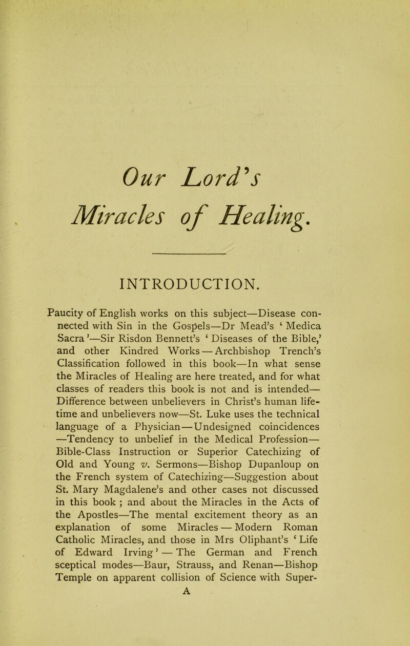 Our Lord^s Miracles of Healing. INTRODUCTION. Paucity of English works on this subject—Disease con- nected with Sin in the Gospels—Dr Mead’s ‘ Medica Sacra ’—Sir Risdon Bennett’s ‘ Diseases of the Bible,’ and other Kindred Works — Archbishop Trench’s Classification followed in this book—In what sense the Miracles of Healing are here treated, and for what classes of readers this book is not and is intended— Difference between unbelievers in Christ’s human life- time and unbelievers now—St. Luke uses the technical language of a Physician — Undesigned coincidences —Tendency to unbelief in the Medical Profession— Bible-Class Instruction or Superior Catechizing of Old and Young v. Sermons—Bishop Dupanloup on the French system of Catechizing—Suggestion about St. Mary Magdalene’s and other cases not discussed in this book ; and about the Miracles in the Acts of the Apostles—The mental excitement theory as an explanation of some Miracles — Modern Roman Catholic Miracles, and those in Mrs Oliphant’s ‘ Life of Edward Irving’ — The German and French sceptical modes—Baur, Strauss, and Renan—Bishop Temple on apparent collision of Science with Super- A
