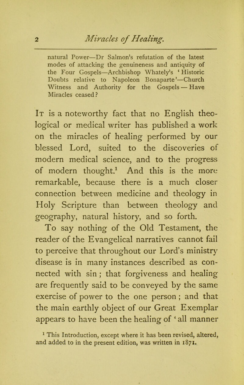 natural Power—Dr Salmon’s refutation of the latest modes of attacking the genuineness and antiquity of the Four Gospels—Archbishop Whately’s ‘Historic Doubts relative to Napoleon Bonaparte’—Church Witness and Authority for the Gospels — Have Miracles ceased? It is a noteworthy fact that no English theo- logical or medical writer has published a work on the miracles of healing performed by our blessed Lord, suited to the discoveries of modern medical science, and to the progress of modern thought/ And this is the more remarkable, because there is a much closer connection between medicine and theology in Holy Scripture than between theology and geography, natural history, and so forth. To say nothing of the Old Testament, the reader of the Evangelical narratives cannot fail to perceive that throughout our Lord’s ministry disease is in many instances described as con- nected with sin ; that forgiveness and healing are frequently said to be conveyed by the same exercise of power to the one person ; and that the main earthly object of our Great Exemplar appears to have been the healing of ‘ all manner ^ This Introduction, except where it has been revised, altered, and added to in the present edition, was written in 1871.