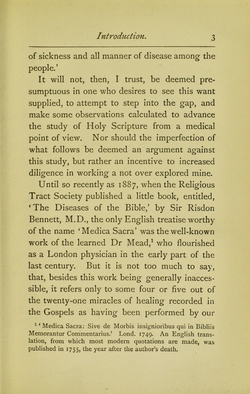 Introduction. of sickness and all manner of disease among the people.’ It will not, then, I trust, be deemed pre- sumptuous in one who desires to see this want supplied, to attempt to step into the gap, and make some observations calculated to advance the study of Holy Scripture from a medical point of view. Nor should the imperfection of what follows be deemed an argument against this study, but rather an incentive to increased diligence in working a not over explored mine. Until so recently as 1887, when the Religious Tract Society published a little book, entitled, ‘The D iseases of the Bible,’ by Sir Risdon Bennett, M.D., the only English treatise worthy of the name ‘Medica Sacra’ was the well-known work of the learned Dr Mead,^ who flourished as a London physician in the early part of the last century. But it is not too much to say, that, besides this work being generally inacces- sible, it refers only to some four or five out of the twenty-one miracles of healing recorded in the Gospels as having been performed by our ^ ‘ Medica Sacra: Sive de Morbis insignioribus qui in Bibliis Memorantur Commentarius.’ Bond. 1749. An English trans- lation, from which most modern quotations are made, was published in 1755, the year after the author’s death.