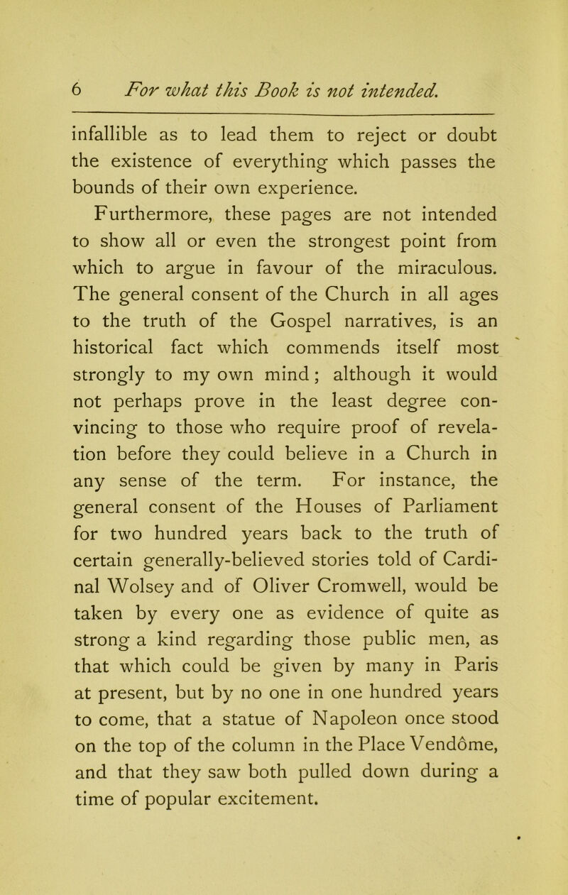 infallible as to lead them to reject or doubt the existence of everything which passes the bounds of their own experience. Furthermore, these pages are not intended to show all or even the strongest point from which to argue in favour of the miraculous. The general consent of the Church in all ages to the truth of the Gospel narratives, is an historical fact which commends itself most strongly to my own mind; although it would not perhaps prove in the least degree con- vincing to those who require proof of revela- tion before they could believe in a Church in any sense of the term. For instance, the general consent of the Houses of Parliament for two hundred years back to the truth of certain generally-believed stories told of Cardi- nal Wolsey and of Oliver Cromwell, would be taken by every one as evidence of quite as strong a kind regarding those public men, as that which could be given by many in Paris at present, but by no one in one hundred years to come, that a statue of Napoleon once stood on the top of the column in the Place Vendome, and that they saw both pulled down during a time of popular excitement.