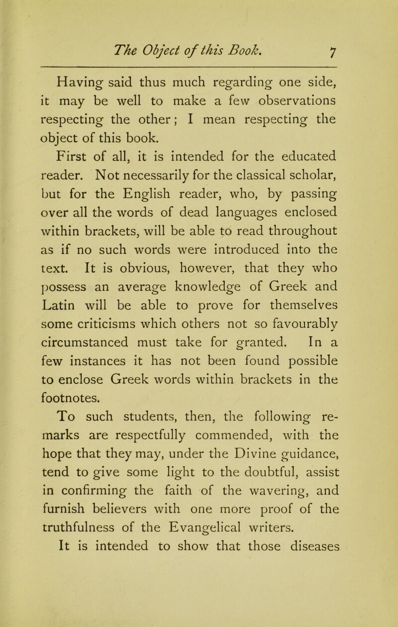 Havinof said thus much reo-ardinor one side, o o o ^ it may be well to make a few observations respecting the other; I mean respecting the object of this book. First of all, it is intended for the educated reader. Not necessarily for the classical scholar, but for the English reader, who, by passing over all the words of dead languages enclosed within brackets, will be able to read throughout as if no such words were introduced into the text. It is obvious, however, that they who possess an average knowledge of Greek and Latin will be able to prove for themselves some criticisms which others not so favourablv circumstanced must take for granted. In a few instances it has not been found possible to enclose Greek words within brackets in the footnotes. To such students, then, the following re- marks are respectfully commended, with the hope that they may, under the Divine guidance, tend to give some light to the doubtful, assist in confirming the faith of the wavering, and furnish believers with one more proof of the truthfulness of the Evangelical writers. It is intended to show that those diseases