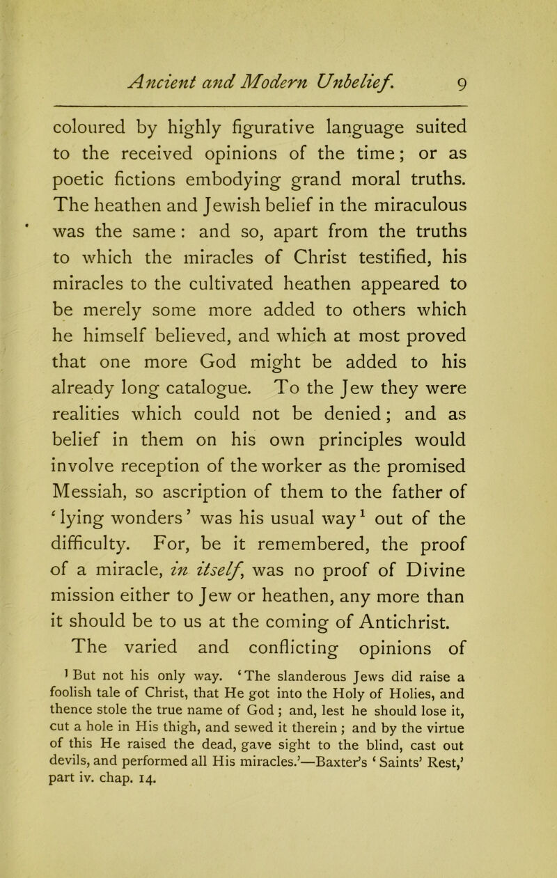 coloured by highly figurative language suited to the received opinions of the time; or as poetic fictions embodying grand moral truths. The heathen and Jewish belief in the miraculous was the same : and so, apart from the truths to which the miracles of Christ testified, his miracles to the cultivated heathen appeared to be merely some more added to others which he himself believed, and which at most proved that one more God might be added to his already long catalogue. To the Jew they were realities which could not be denied; and as belief in them on his own principles would involve reception of the worker as the promised Messiah, so ascription of them to the father of ‘ lying wonders ’ was his usual way ^ out of the difficulty. For, be it remembered, the proof of a miracle, in itself^ was no proof of Divine mission either to Jew or heathen, any more than it should be to us at the coming of Antichrist. The varied and conflicting opinions of 1 But not his only way. ‘The slanderous Jews did raise a foolish tale of Christ, that He got into the Holy of Holies, and thence stole the true name of God ; and, lest he should lose it, cut a hole in His thigh, and sewed it therein; and by the virtue of this He raised the dead, gave sight to the blind, cast out devils, and performed all His miracles.’—Baxter’s ‘ Saints’ Rest,’ part iv. chap. 14.