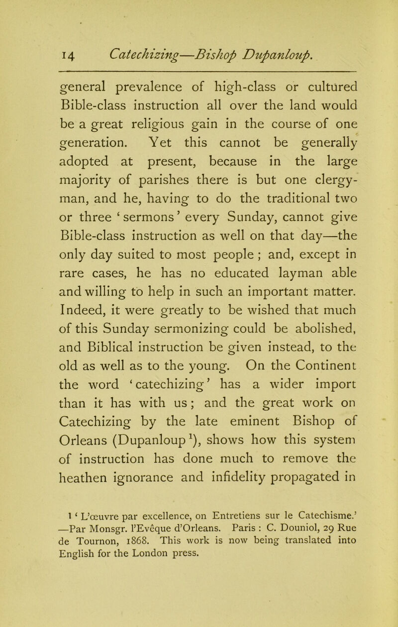 general prevalence of high-class or cultured Bible-class instruction all over the land would be a great religious gain in the course of one generation. Yet this cannot be generally adopted at present, because in the large majority of parishes there is but one clergy- man, and he, having to do the traditional two or three ‘sermons’ every Sunday, cannot give Bible-class instruction as well on that day—the only day suited to most people ; and, except in rare cases, he has no educated layman able and willing to help in such an important matter. Indeed, it were greatly to be wished that much of this Sunday sermonizing could be abolished, and Biblical instruction be given instead, to the old as well as to the young. On the Continent the word ‘ catechizing ’ has a wider import than it has with us; and the great work on Catechizing by the late eminent Bishop of Orleans (Dupanloup^), shows how this system of instruction has done much to remove the heathen ignorance and infidelity propagated in 1 ‘ L’oeuvre par excellence, on Entretiens sur le Catechisme.’ —Par Monsgr. I’Eveque d’Orleans. Paris : C. Douniol, 29 Rue de Tournon, 1868. This work is now being translated into English for the London press.