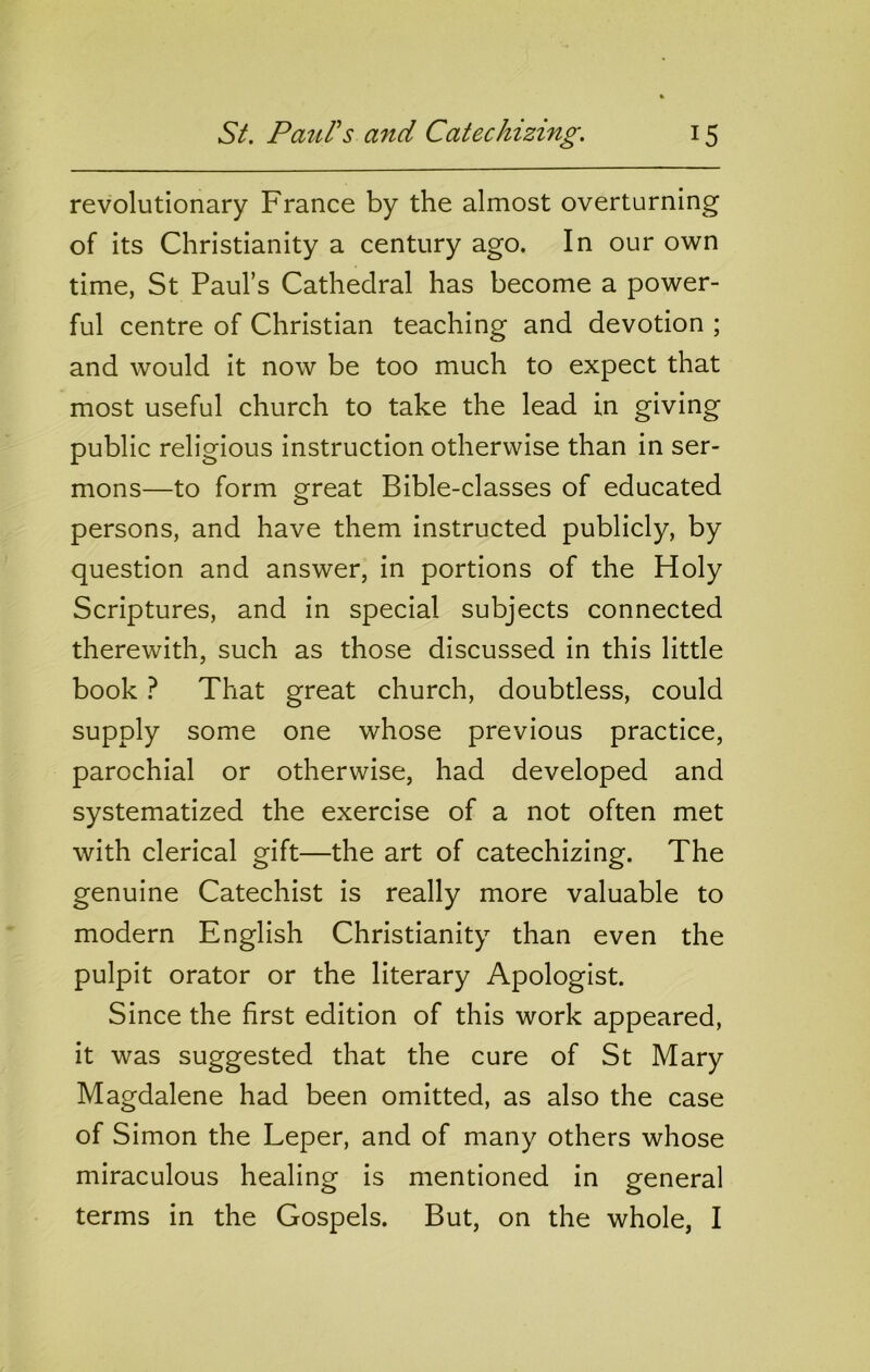 revolutionary France by the almost overturning of its Christianity a century ago. In our own time, St Paul’s Cathedral has become a power- ful centre of Christian teaching and devotion ; and would it now be too much to expect that most useful church to take the lead in giving public religious instruction otherwise than in ser- mons—to form great Bible-classes of educated persons, and have them instructed publicly, by question and answer, in portions of the Holy Scriptures, and in special subjects connected therewith, such as those discussed in this little book ? That great church, doubtless, could supply some one whose previous practice, parochial or otherwise, had developed and systematized the exercise of a not often met with clerical gift—the art of catechizing. The genuine Catechist is really more valuable to modern English Christianity than even the pulpit orator or the literary Apologist. Since the first edition of this work appeared, it was suggested that the cure of St Mary Magdalene had been omitted, as also the case of Simon the Leper, and of many others whose miraculous healing is mentioned in general terms in the Gospels. But, on the whole, I