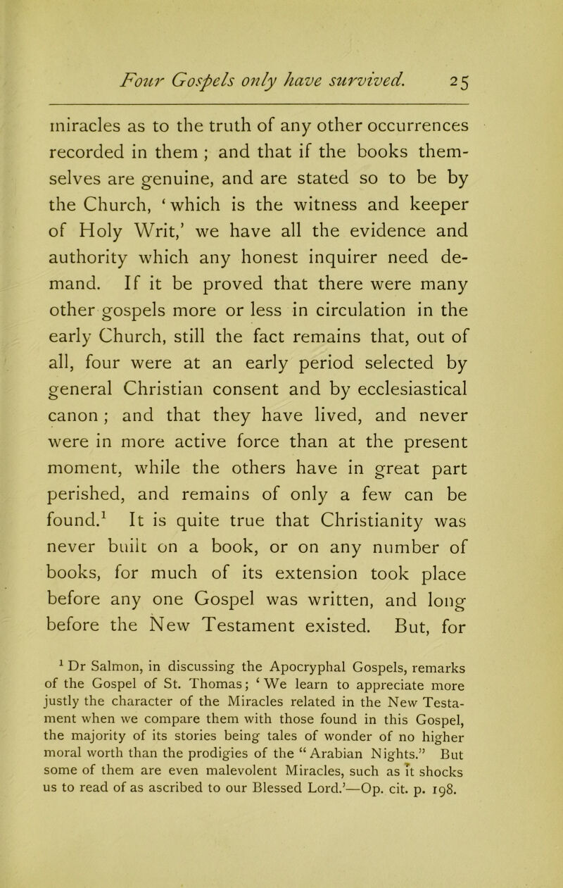 miracles as to the truth of any other occurrences recorded in them ; and that if the books them- selves are genuine, and are stated so to be by the Church, ‘ which is the witness and keeper of Holy Writ,’ we have all the evidence and authority which any honest inquirer need de- mand. If it be proved that there were many other gospels more or less in circulation in the early Church, still the fact remains that, out of all, four were at an early period selected by general Christian consent and by ecclesiastical canon ; and that they have lived, and never were in more active force than at the present moment, while the others have in great part perished, and remains of only a few can be found.^ It is quite true that Christianity was never built on a book, or on any number of books, for much of its extension took place before any one Gospel was written, and long before the New Testament existed. But, for ^ Dr Salmon, in discussing the Apocryphal Gospels, remarks of the Gospel of St. Thomas; ‘We learn to appreciate more justly the character of the Miracles related in the New Testa- ment when we compare them with those found in this Gospel, the majority of its stories being tales of wonder of no higher moral worth than the prodigies of the “Arabian Nights.” But some of them are even malevolent Miracles, such as It shocks us to read of as ascribed to our Blessed Lord.’—Op. cit. p. 198.