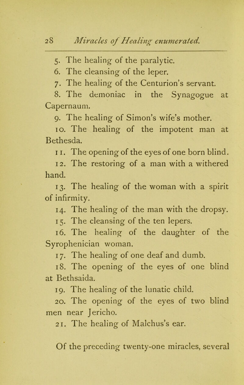 5. The healing of the paralytic. 6. The cleansing of the leper. 7. The healing of the Centurion’s servant. 8. The demoniac in the Synagogue at Capernaum. 9. The healing of Simon’s wife’s mother. 10. The healing of the impotent man at Bethesda. 11. The opening of the eyes of one born blind. 12. The restoring of a man with a withered hand. 13. The healing of the woman with a spirit of infirmity. 14. The healing of the man with the dropsy. 15. The cleansing of the ten lepers. 16. The healing of the daughter of the Syrophenician woman. 17. The healing of one deaf and dumb. 18. The opening of the eyes of one blind at Bethsaida. 19. The healing of the lunatic child. 20. The opening of the eyes of two blind men near Jericho. 21. The healing of Malchus’s ear. Of the preceding twenty-one miracles, several