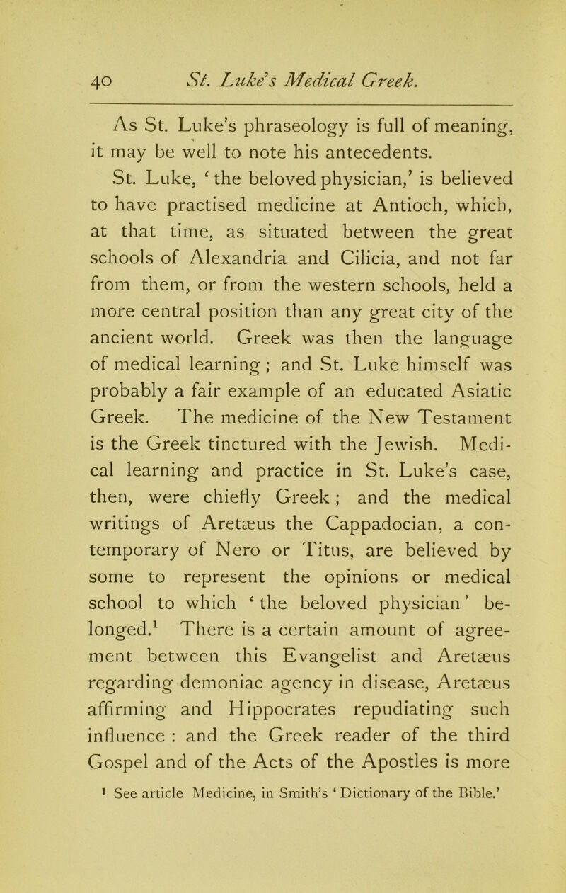 S^. Luke s Medical G7'eek. As St. Luke’s phraseology is full of meaning, it may be well to note his antecedents. St. Luke, ‘ the beloved physician,’ is believed to have practised medicine at Antioch, which, at that time, as situated between the great schools of Alexandria and Cilicia, and not far from them, or from the western schools, held a more central position than any great city of the ancient world. Greek was then the language of medical learning ; and St. Luke himself was probably a fair example of an educated Asiatic Greek. The medicine of the New Testament is the Greek tinctured with the Jewish. Medi- cal learning and practice in St. Luke’s case, then, were chiefly Greek; and the medical writings of Aretaeus the Cappadocian, a con- temporary of Nero or Titus, are believed by some to represent the opinions or medical school to which ‘ the beloved physician ’ be- longed.^ There is a certain amount of agree- ment between this Evangelist and Aretaeus regarding demoniac agency in disease, Aretaeus affirming and Hippocrates repudiating such influence : and the Greek reader of the third Gospel and of the Acts of the Apostles is more ’ See article Medicine, in Smith’s ‘ Dictionary of the Bible.’