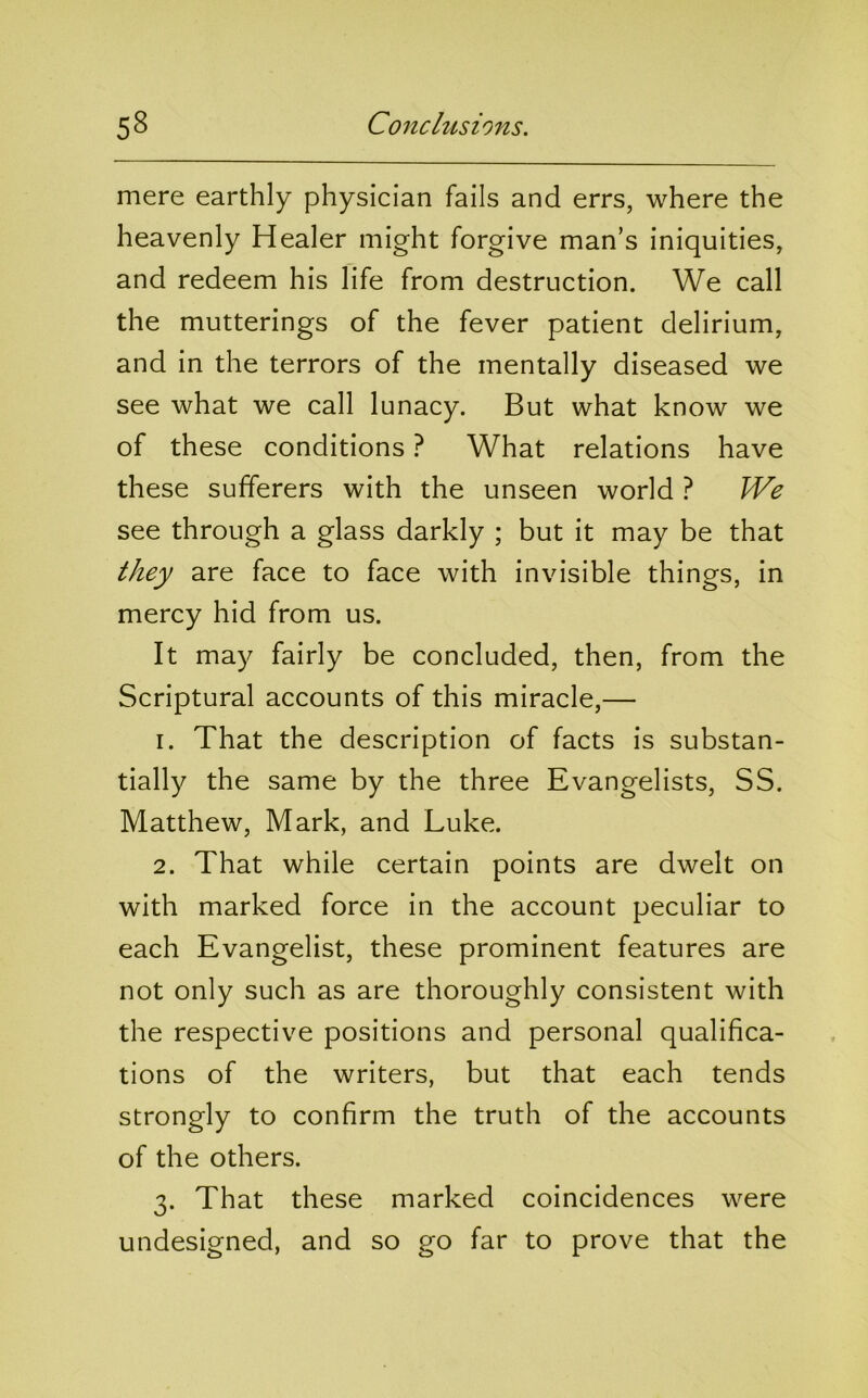 mere earthly physician fails and errs, where the heavenly Healer might forgive man’s iniquities, and redeem his life from destruction. We call the mutterings of the fever patient delirium, and in the terrors of the mentally diseased we see what we call lunacy. But what know we of these conditions ? What relations have these sufferers with the unseen world ? We see through a glass darkly ; but it may be that they are face to face with invisible things, in mercy hid from us. It may fairly be concluded, then, from the Scriptural accounts of this miracle,— 1. That the description of facts is substan- tially the same by the three Evangelists, SS. Matthew, Mark, and Luke. 2. That while certain points are dwelt on with marked force in the account peculiar to each Evangelist, these prominent features are not only such as are thoroughly consistent with the respective positions and personal qualifica- tions of the writers, but that each tends strongly to confirm the truth of the accounts of the others. 3. That these marked coincidences were undesigned, and so go far to prove that the
