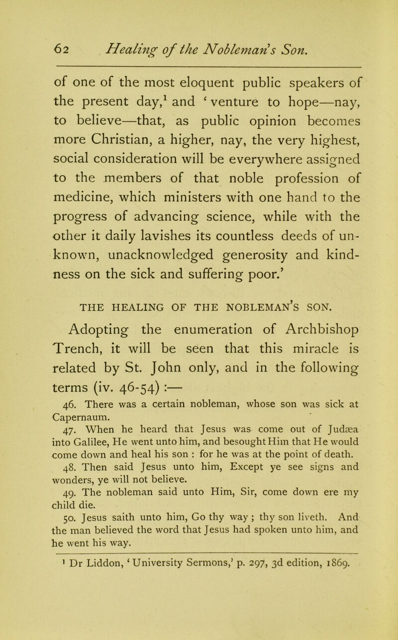 of one of the most eloquent public speakers of the present day/ and ‘ venture to hope—nay, to believe—that, as public opinion becomes more Christian, a higher, nay, the very highest, social consideration will be everywhere assigned to the members of that noble profession of medicine, which ministers with one hand to the progress of advancing science, while with the other it daily lavishes its countless deeds of un- known, unacknowledged generosity and kind- ness on the sick and suffering poor/ THE HEALING OF THE NOBLEMAN’s SON. Adopting the enumeration of Archbishop Trench, it will be seen that this miracle is related by St. John only, and in the following terms (iv. 46-54) :— 46. There was a certain nobleman, whose son was sick at Capernaum. 47. When he heard that Jesus was come out of Judaea into Galilee, He went unto him, and besought Him that He would come down and heal his son : for he was at the point of death. 48. Then said Jesus unto him. Except ye see signs and wonders, ye will not believe. 49. The nobleman said unto Him, Sir, come down ere my child die. 50. Jesus saith unto him, Go thy way ; thy son liveth. And the man believed the word that Jesus had spoken unto him, and he went his way. ’ Dr Liddon, ‘University Sermons,’ p. 297, 3d edition, 1869.