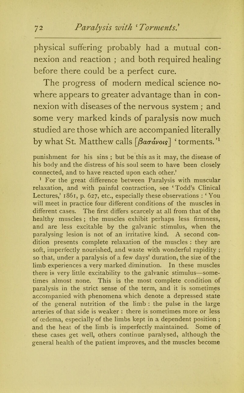 physical suffering probably had a mutual con- nexion and reaction ; and both required healing before there could be a perfect cure. The progress of modern medical science no- where appears to greater advantage than in con- nexion with diseases of the nervous system ; and some very marked kinds of paralysis now much studied are those which are accompanied literally by what St. Matthew calls [paaravoii\ ‘ torments. punishment for his sins ; but be this as it may, the disease of his body and the distress of his soul seem to have been closely connected, and to have reacted upon each other.’ ^ For the great difference between Paralysis with muscular relaxation, and with painful contraction, see ‘Todd’s Clinical Lectures,’ i86r, p. 627, etc., especially these observations : ‘You will meet in practice four different conditions of the muscles in different cases. The first differs scarcely at all from that of the healthy muscles ; the muscles exhibit perhaps less firmness, and are less excitable by the galvanic stimulus, when the paralysing lesion is not of an irritative kind. A second con- dition presents complete relaxation of the muscles : they are soft, imperfectly nourished, and waste with wonderful rapidity ; so that, under a paralysis of a few days’ duration, the size of the limb experiences a very marked diminution. In these muscles there is very little excitability to the gah^anic stimulus—some- times almost none. This is the most complete condition of paralysis in the strict sense of the term, and it is sometimes accompanied with phenomena which denote a depressed state of the general nutrition of the limb : the pulse in the large arteries of that side is weaker : there is sometimes more or less of oedema, especially of the limbs kept in a dependent position ; and the heat of the limb is imperfectly maintained. Some of these cases get well, others continue paralysed, although the general health of the patient improves, and the muscles become