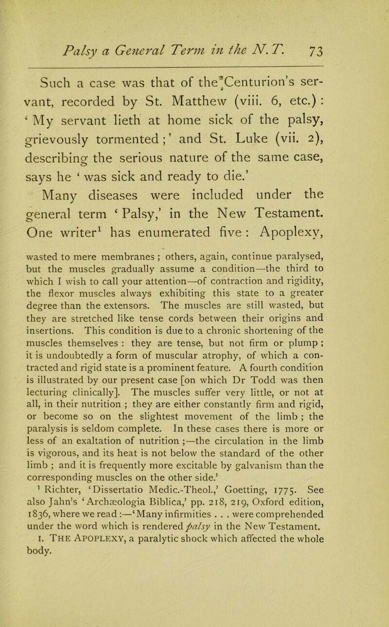 Such a case was that of theCenturion’s ser- vant, recorded by St. Matthew (viii. 6, etc.) : ^ My servant lieth at home sick of the palsy, grievously tormented ; ’ and St. Luke (vii. 2), describinof the serious nature of the same case, says he ‘ was sick and ready to die.’ Many diseases were included under the general term ‘ Palsy,’ in the New Testament. One writer^ has enumerated five : Apoplexy, wasted to mere membranes ; others, again, continue paralysed, but the muscles gradually assume a condition—the third to which I wish to call your attention—of contraction and rigidity, the flexor muscles always exhibiting this state to a greater degree than the extensors. The muscles are still wasted, but they are stretched like tense cords between their origins and insertions. This condition is due to a chronic shortening of the muscles themselves : they are tense, but not firm or plump ; it is undoubtedly a form of muscular atrophy, of which a con- tracted and rigid state is a prominent feature. A fourth condition is illustrated by our present case [on which Dr Todd was then lecturing clinically]. The muscles suffer very little, or not at all, in their nutrition ; they are either constantly firm and rigid, or become so on the slightest movement of the limb ; the paralysis is seldom complete. In these cases there is more or less of an exaltation of nutrition ;—the circulation in the limb is vigorous, and its heat is not below the standard of the other limb ; and it is frequently more excitable by galvanism than the corresponding muscles on the other side.’ ’ Richter, ‘Dissertatio Medic.-Theol.,’ Goetting, 1775. See also Jahn’s ‘ Archasologia Biblica,’ pp. 218, 219, Oxford edition, 1836, where we read :—‘Many infirmities . . . were comprehended under the word which is rendered /fatsy in the New Testament. I. The Apoplexy, a paralytic shock which affected the whole body.
