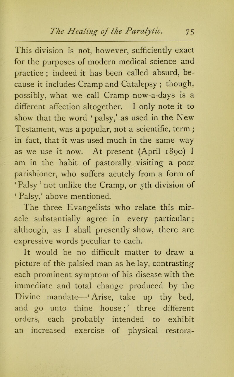 This division is not, however, sufficiently exact for the purposes of modern medical science and practice ; indeed it has been called absurd, be- cause it includes Cramp and Catalepsy ; though, possibly, what we call Cramp now-a-days is a different affection altogether. I only note it to show that the word ‘ palsy,’ as used in the New Testament, was a popular, not a scientific, term ; in fact, that it was used much in the same way as we use it now. At present (April 1890) I am in the habit of pastorally visiting a poor parishioner, who suffers acutely from a form of ‘Palsy ’ not unlike the Cramp, or 5th division of ‘ Palsy,’ above mentioned. The three Evanorelists who relate this mir- o acle substantially agree in every particular; although, as I shall presently show, there are expressive words peculiar to each. It would be no difficult matter to draw a picture of the palsied man as he lay, contrasting each prominent symptom of his disease with the immediate and total change produced by the Divine mandate—‘ Arise, take up thy bed, and go unto thine house; ’ three different orders, each probably intended to exhibit an increased exercise of physical restora-