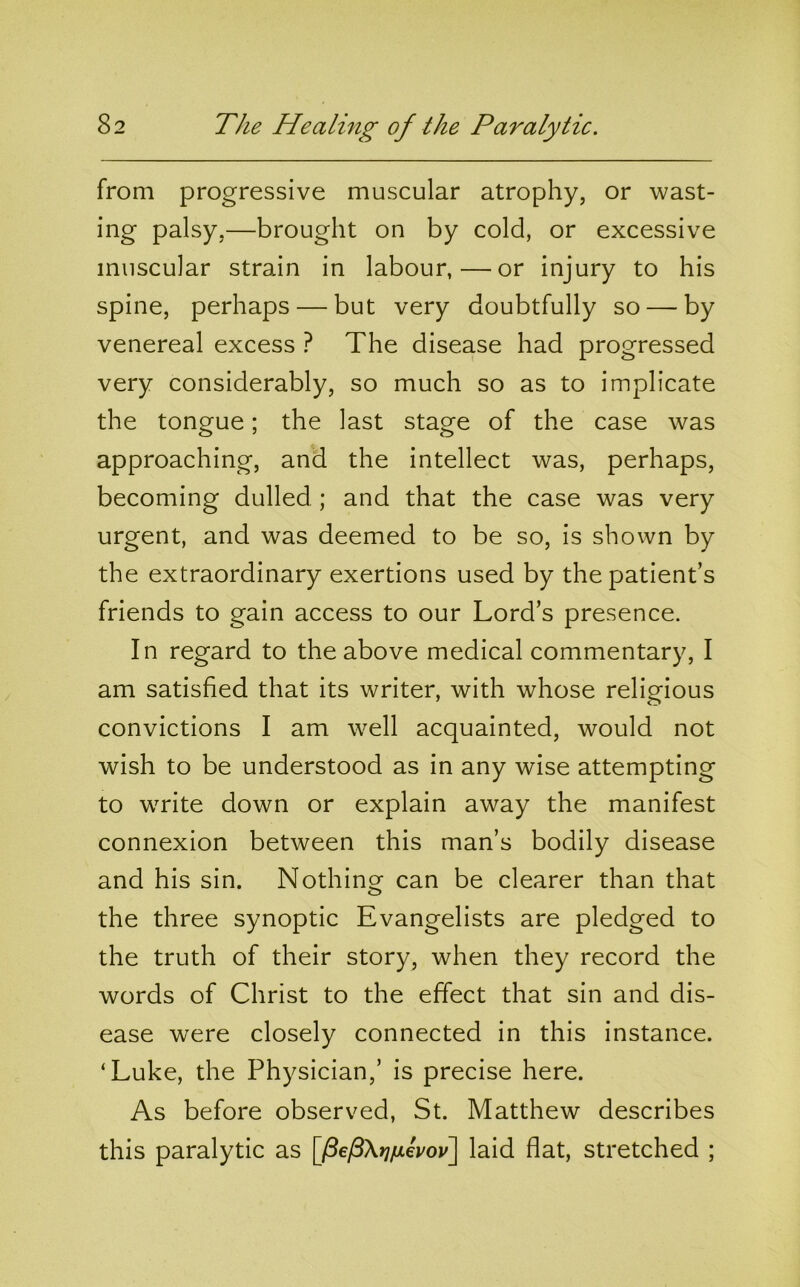 from progressive muscular atrophy, or wast- ing palsy,—brought on by cold, or excessive muscular strain in labour,—or injury to his spine, perhaps — but very doubtfully so — by venereal excess ? The disease had progressed very considerably, so much so as to implicate the tongue; the last stage of the case was approaching, and the intellect was, perhaps, becoming dulled ; and that the case was very urgent, and was deemed to be so, is shown by the extraordinary exertions used by the patient’s friends to gain access to our Lord’s presence. In regard to the above medical commentary, I am satisfied that its writer, with whose relieious convictions I am well acquainted, would not wish to be understood as in any wise attempting to write down or explain away the manifest connexion between this man’s bodily disease and his sin. Nothino^ can be clearer than that the three synoptic Evangelists are pledged to the truth of their story, when they record the words of Christ to the effect that sin and dis- ease were closely connected in this instance. ‘Luke, the Physician,’ is precise here. As before observed, St. Matthew describes this paralytic as [/3e/3X»7/xeVoi/] laid flat, stretched ;