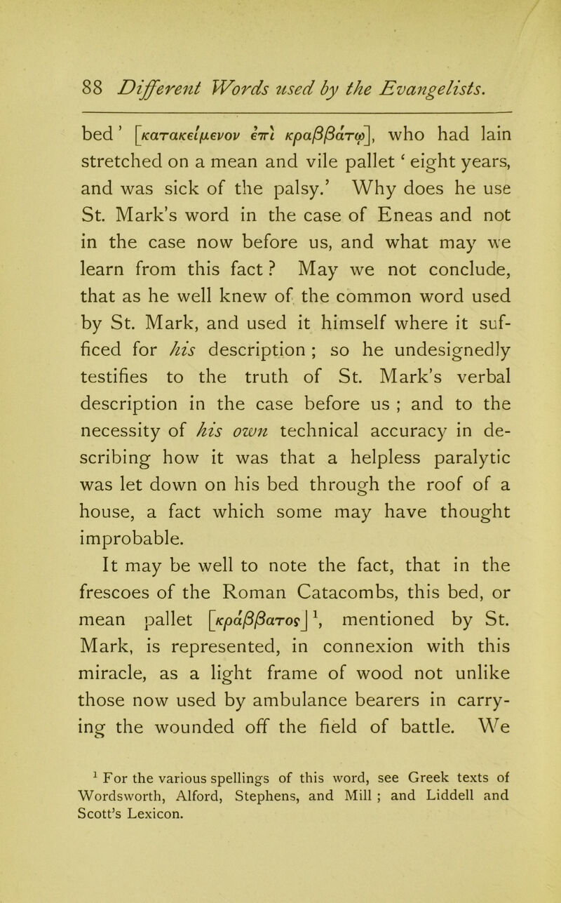 bed ’ \jcaTaKelixevov €Tr\ KpaP^aT(jp\, who had lain stretched on a mean and vile pallet ‘ eight years, and was sick of the palsy.’ Why does he use St. Mark’s word in the case of Eneas and not in the case now before us, and what may we learn from this fact} May we not conclude, that as he well knew of the common word used by St. Mark, and used it himself where it suf- ficed for his description ; so he undesignedly testifies to the truth of St. Mark’s verbal description in the case before us ; and to the necessity of his own technical accuracy in de- scribing how it was that a helpless paralytic was let down on his bed through the roof of a O house, a fact which some may have thought improbable. It may be well to note the fact, that in the frescoes of the Roman Catacombs, this bed, or mean pallet [/cpa/8/5aTo?J \ mentioned by St. Mark, is represented, in connexion with this miracle, as a light frame of wood not unlike those now used by ambulance bearers in carry- ing the wounded off the field of battle. We ^ For the various spellings of this word, see Greek texts of Wordsworth, Alford, Stephens, and Mill ; and Liddell and Scott’s Lexicon.