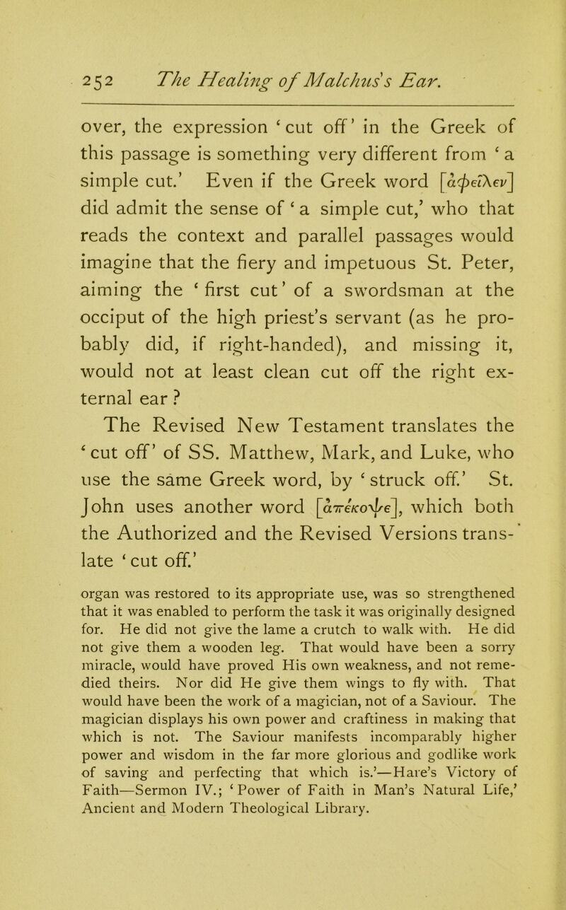 over, the expression ‘cut off’ in the Greek of this passage is something very different from ‘ a simple cut’ Even if the Greek word [cKpelXev] did admit the sense of ‘ a simple cut,’ who that reads the context and parallel passages would imagine that the fiery and impetuous St. Peter, aiming the ‘first cut’ of a swordsman at the occiput of the high priest’s servant (as he pro- bably did, if right-handed), and missing it, would not at least clean cut off the right ex- ternal ear ? The Revised New Testament translates the ‘cut off’ of SS. Matthew, Mark, and Luke, who use the same Greek word, by ‘struck off.’ St. John uses another word [aTreVoT-e], which both the Authorized and the Revised Versions trans- late ‘ cut off.’ organ was restored to its appropriate use, was so strengthened that it was enabled to perform the task it was originally designed for. He did not give the lame a crutch to walk with. He did not give them a wooden leg. That would have been a sorry miracle, would have proved His own weakness, and not reme- died theirs. Nor did He give them wings to fly with. That would have been the work of a magician, not of a Saviour. The magician displays his own power and craftiness in making that which is not. The Saviour manifests incomparably higher power and wisdom in the far more glorious and godlike work of saving and perfecting that which is.’—Hare’s Victory of Faith—Sermon IV.; ‘Power of Faith in Man’s Natural Life,’ Ancient and Modern Theological Library.