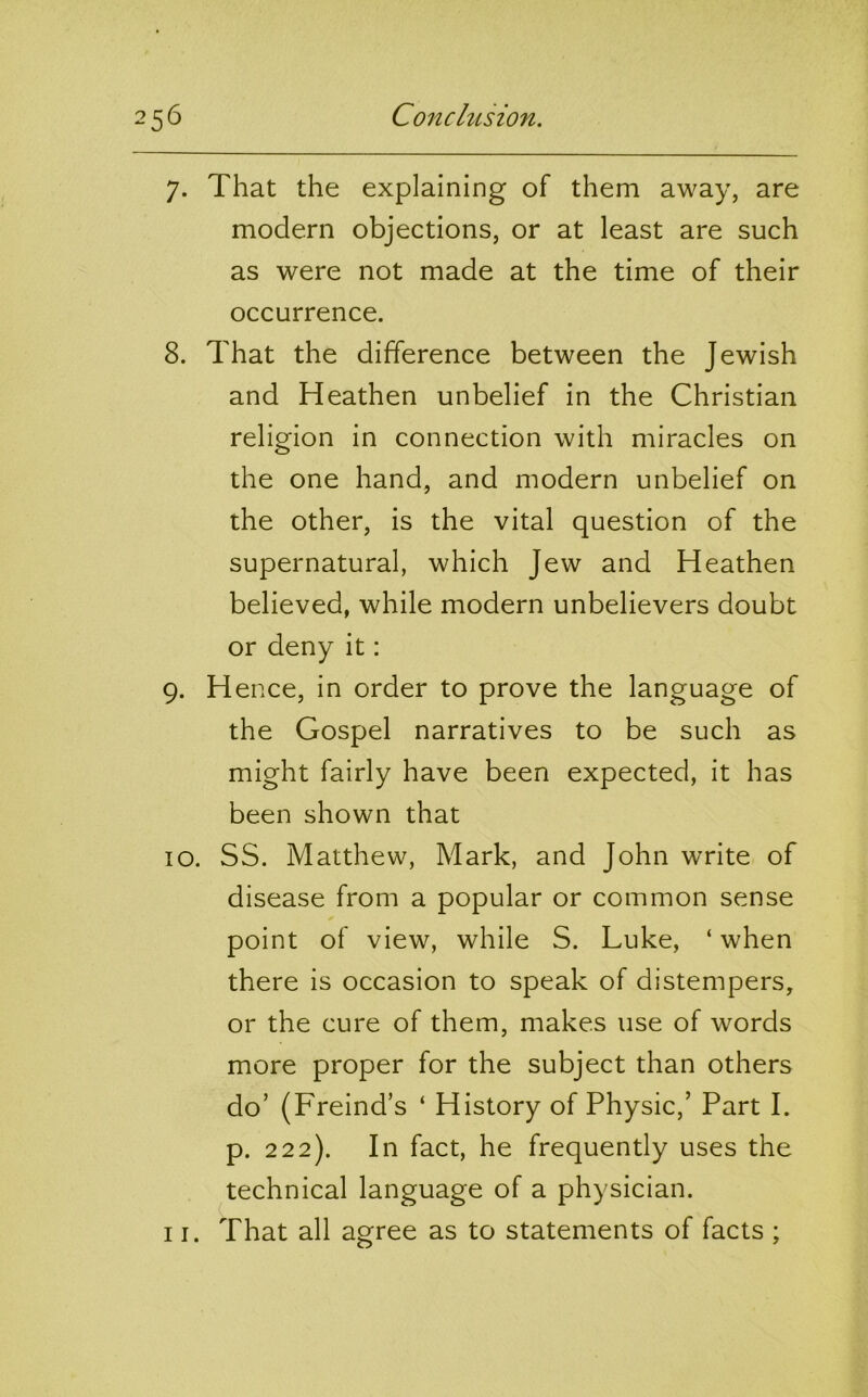 7. That the explaining of them away, are modern objections, or at least are such as were not made at the time of their occurrence. 8. That the difference between the Jewish and Heathen unbelief in the Christian religion in connection with miracles on the one hand, and modern unbelief on the other, is the vital question of the supernatural, which Jew and Heathen believed, while modern unbelievers doubt or deny it: 9. Hence, in order to prove the language of the Gospel narratives to be such as might fairly have been expected, it has been shown that 10. SS. Matthew, Mark, and John write of disease from a popular or common sense point of view, while S. Luke, ‘ when there is occasion to speak of distempers, or the cure of them, makes use of words more proper for the subject than others do’ (Freind’s ‘ History of Physic,’ Part I. p. 222). In fact, he frequently uses the technical language of a physician.