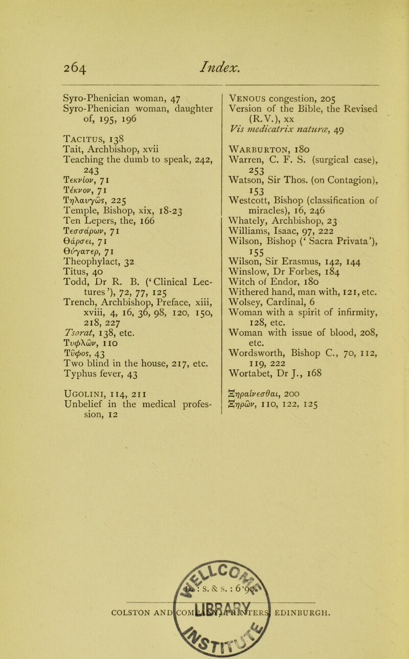 Syro-Phenician woman, 47 Syro-Phenician woman, daughter of, 195, 196 Tacitus, 138 Tait, Archbishop, xvii Teaching the dumb to speak, 242, 243 TeKvLou, 71 71 TrjXavyws, 225 Temple, Bishop, xix, 18-23 Ten Lepers, the, 166 Tecrcrdpcov, 71 QdpaeL, 71 Quyarep, 71 Theophylact, 32 Titus, 40 Todd, Dr R. B. (‘Clinical Lec- tures’), 72, 77, 125 Trench, Archbishop, Preface, xiii, xviii, 4, 16, 36, 98, 120, 150, 218, 227 Tsorat, 138, etc. Ti'0\cDi', no TO0OS, 43 Two blind in the house, 217, etc. Typhus fever, 43 Ugolini, 114, 211 Unbelief in the medical profes- sion, 12 Venous congestion, 205 Version of the Bible, the Revised (R.V.), XX Vis medicatrix iiatzirce, 49 Warburton, 180 Warren, C. F. S. (surgical case), 253 Watson, Sir Thos. (on Contagion), Westcott, Bishop (classification of miracles), 16, 246 Whately, Archbishop, 23 Williams, Isaac, 97, 222 Wilson, Bishop (‘ .Sacra Privata’), ^55 Wilson, Sir Erasmus, 142, 144 Winslow, Dr Forbes, 184 Witch of Endor, 180 Withered hand, man with, 121, etc. Wolsey, Cardinal, 6 Woman with a spirit of infirmity, 128, etc. Woman with issue of blood, 208, etc. Wordsworth, Bishop C., 70, 112, WortVbetf Dr J., 168 '^'ppabeadaL, 200 ^TjpQv, no, 122, 125 EDINBURGH.