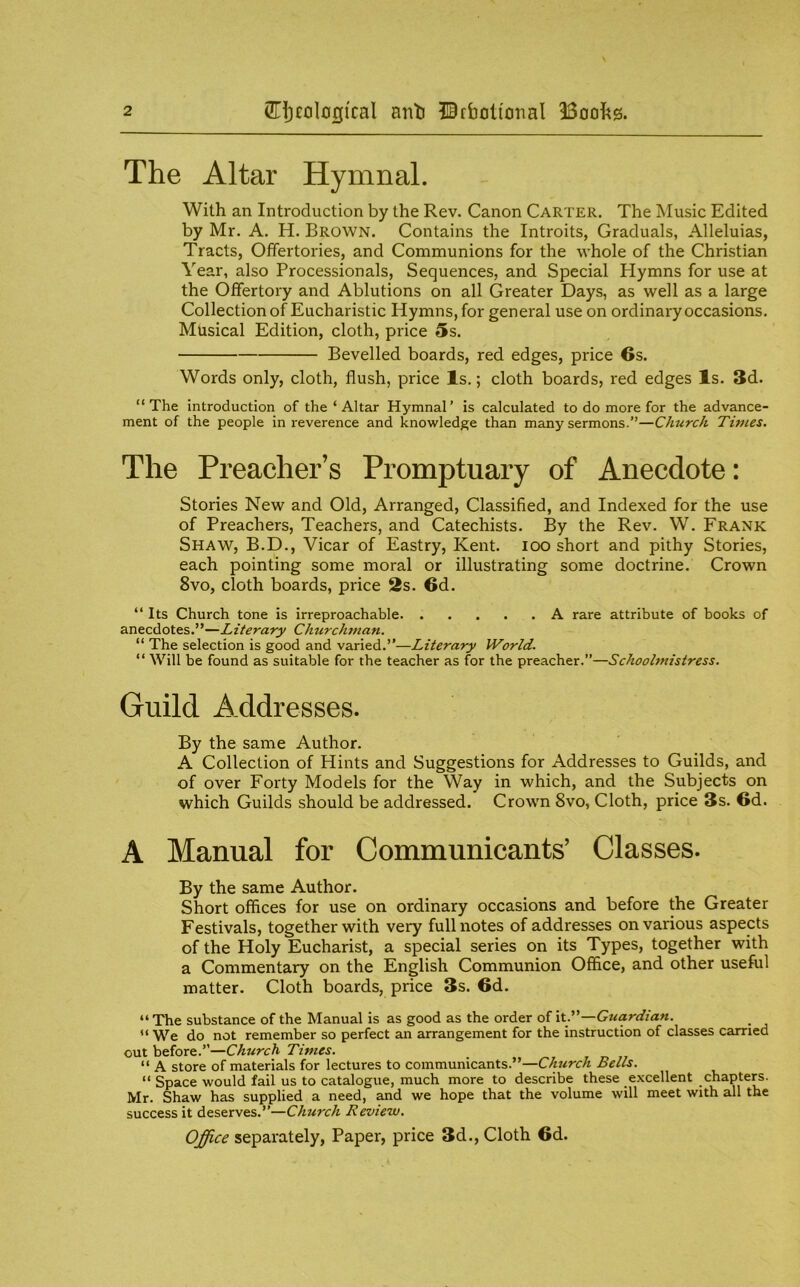 The Altar Hymnal. With an Introduction by the Rev. Canon Carter. The Music Edited by Mr. A. H. Brown. Contains the Introits, Graduals, Alleluias, Tracts, Offertories, and Communions for the whole of the Christian Year, also Processionals, Sequences, and Special Hymns for use at the Offertory and Ablutions on all Greater Days, as well as a large Collection of Eucharistic Hymns, for general use on ordinary occasions. Musical Edition, cloth, price 5s. Bevelled boards, red edges, price Os. Words only, cloth, flush, price Is.; cloth boards, red edges Is. 3d. “The introduction of the ‘ Altar Hymnal’ is calculated to do more for the advance- ment of the people in reverence and knowledge than many sermons.”—Church Times. The Preacher’s Promptuary of Anecdote: Stories New and Old, Arranged, Classified, and Indexed for the use of Preachers, Teachers, and Catechists. By the Rev. W. Frank Shaw, B.D., Vicar of Eastry, Kent, kx) short and pithy Stories, each pointing some moral or illustrating some doctrine. Crown 8vo, cloth boards, price 2s. 6d. “ Its Church tone is irreproachable A rare attribute of books of anecdotes.”—Literary Churchman. “ The selection is good and varied.”—Literary World. “ Will be found as suitable for the teacher as for the preacher.”—Schoolmistress. Guild Addresses. By the same Author. A Collection of Hints and Suggestions for Addresses to Guilds, and of over Forty Models for the Way in which, and the Subjects on which Guilds should be addressed. Crown 8vo, Cloth, price 3s. 6d. A Manual for Communicants’ Classes. By the same Author. Short offices for use on ordinary occasions and before the Greater Festivals, together with very full notes of addresses on various aspects of the Holy Eucharist, a special series on its Types, together with a Commentary on the English Communion Office, and other useful matter. Cloth boards, price 3s. 6d. “ The substance of the Manual is as good as the order of itT—Guardian. “We do not remember so perfect an arrangement for the instruction of classes carried out before.”—Church Times. “ A store of materials for lectures to communicants.”—Church Bells. “ Space would fail us to catalogue, much more to describe these excellent chapters. Mr. Shaw has supplied a need, and we hope that the volume will meet with all the success it deserves.”—Church Review. Office separately. Paper, price 3d., Cloth 6d.