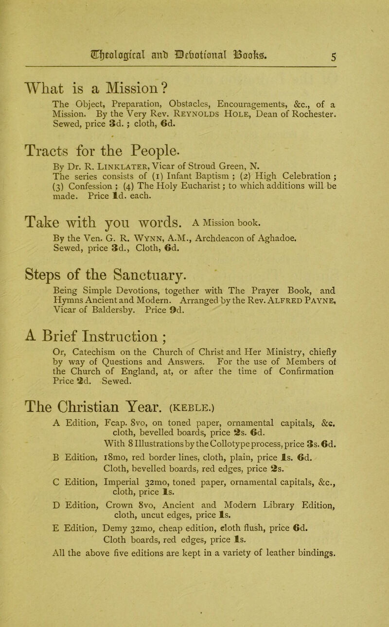 What is a Mission? The Object, Preparation, Obstacles, Encouragements, &c., of a Mission. By the Very Rev. Reynolds Hole, Dean of Rochester. Sewed, price 3d.; cloth, 6d. Tracts for the People. By Dr. R. Linklater, Vicar of Stroud Green, N. The series consists of (i) Infant Baptism ; (2) High Celebration; (3) Confession ; (4) The Holy Eucharist; to which additions will be made. Price Id. each. Take with you words, a Mission book. By the Ven. G. R. Wynn, A.M., Archdeacon of Aghadoe. Sewed, price 3d., Cloth, 6d. Steps of the Sanctuary. Being Simple Devotions, together with The Prayer Book, and Hymns Ancient and Modern. Arranged by the Rev. Alfred Payne, Vicar of Baldersby. Price 9d. A Brief Instruction; Or, Catechism on the Church of Christ and Her Ministry, chiefly by way of Questions and Answers. For the use of Members of the Church of England, at, or after the time of Confirmation Price 2d. Sewed. The Christian Year. (KEBLE.) A Edition, Fcap. 8vo, on toned paper, ornamental capitals, &c. cloth, bevelled boards, price 2s. 6d. With 8 Illustrations by the Collotype process, price 3s. 6d. B Edition, i8mo, red border lines, cloth, plain, price Is. 6d. Cloth, bevelled boards, red edges, price 2s. C Edition, Imperial 32mo, toned paper, ornamental capitals, &c., cloth, price Is. D Edition, Crown 8vo, Ancient and Modern Library Edition, cloth, uncut edges, price Is. E Edition, Demy 32ino, cheap edition, cloth flush, price 6d. Cloth boards, red edges, price Is. All the above five editions are kept in a variety of leather bindings.