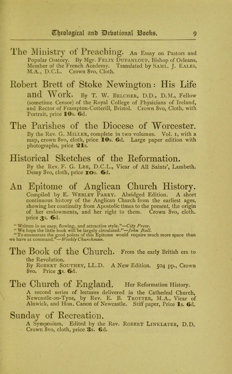 The Ministry of Preaching. An Essay on Pastors and Popular Oratory. By Mgr. Felix Dupanloup, Bishop of Orleans, Member of the French Academy. Translated by Saml. J. Eales, M.A., D.C.L. Crown 8vo, Cloth. Robert Brett of Stoke Newington: His Life and Work. By T. W. belcher, D.D., D.M., Fellow (sometime Censor) of the Royal College of Physicians of Ireland, and Rector of Frampton-Cotterill, Bristol. Crown 8vo, Cloth, with Portrait, price 10s. 6d. The Parishes of the Diocese of Worcester. By the Rev. G. Miller, complete in two volumes. Vol. i, with a map, crown 8vo, cloth, price lOs. 6d. Large paper edition with photographs, price 21s. Historical Sketches of the Reformation. By the Rev. F. G. Lee, D.C.L., Vicar of All Saints’, Lambeth. Demy 8vo, cloth, price lOs. 6d. An Epitome of Anglican Church History. Compiled by E. Webley Parry. Abridged Edition. A short continuous history of the Anglican Church from the earliest ages, showing her continuity from Apostolic times to the present, the origin of her endowments, and her right to them. Crown 8vo, cloth, price 3s. 6d. “Written in an easy, flowing, and attractive style.”—City Press. “ We hope the little book will be largely circulated.”—John Bull. “ To enumerate the good points of this Epitome would require much more space than we have at command.”—Weekly Churchman. The Book of the Church. From the early British era to the Revolution. By Robert Southey, LL.D. A New Edition. 504 pp.. Crown 8vo. Price 3s. 6d. The Church of England. Her Reformation History. A second series of lectures delivered in the Cathedral Church, Newcastle-on-Tyne, by Rev. E. B. Trotter, M.A., Vicar of Alnwick, and Hon. Canon of Newcastle. Stiff paper. Price Is. 6d. Sunday of Recreation. A Symposium. Edited by the Rev. Robert Linklater, D.D. • Crown 8vo, cloth, price 3s. 6d.