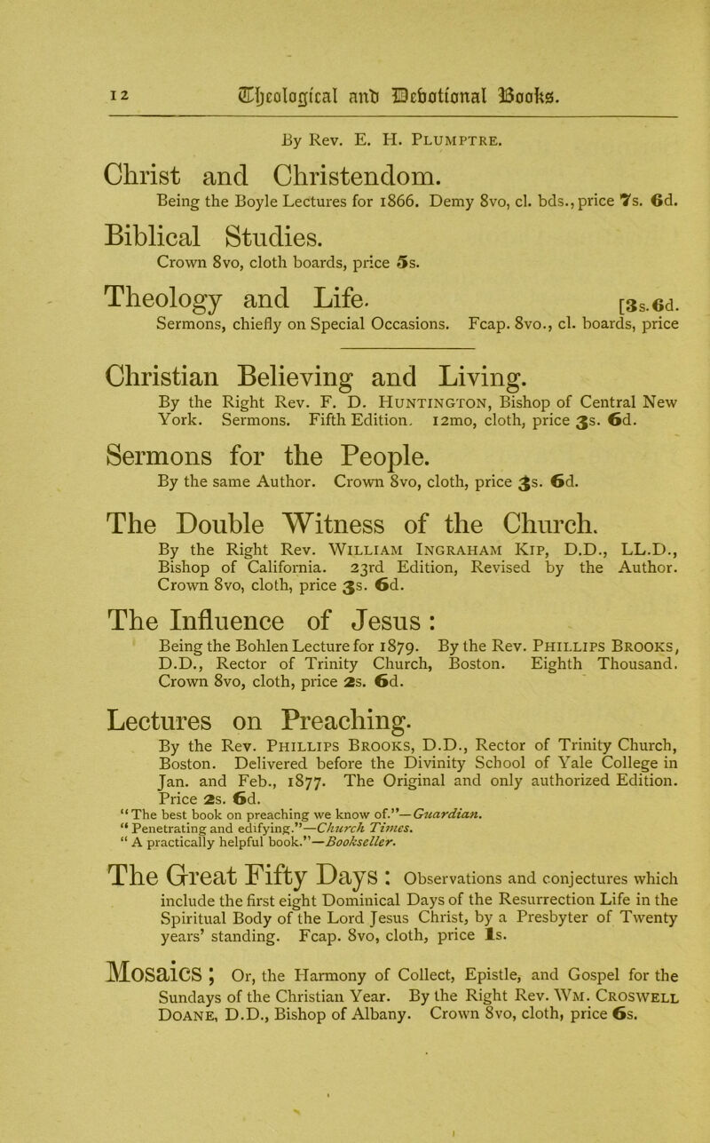 By Rev. E. H. Plumptre. f Christ and Christendom. Being the Boyle Lectures for 1866. Demy 8vo, cl. bcls., price *7s. 6d. Biblical Studies. Crown 8vo, cloth boards, price 5s. Theology and Life. [3s.6d. Sermons, chiefly on Special Occasions. Fcap. 8vo., cl. boards, price Christian Believing and Living. By the Right Rev. F. D. Huntington, Bishop of Central New York. Sermons. Fifth Edition, i2mo, cloth, price 3s. 6d. Sermons for the People. By the same Author. Crown 8vo, cloth, price 3s- 6d. The Double Witness of the Church. By the Right Rev. William Ingraham Kip, D.D., LL.D., Bishop of California. 23rd Edition, Revised by the Author. Crown 8vo, cloth, price 3s. 6d. The Influence of Jesus : Being the Bohlen Lecture for 1879. ^y the Rev. Phillips Brooks, D.D., Rector of Trinity Church, Boston. Eighth Thousand. Crown 8vo, cloth, price 2s. 6d. Lectures on Preaching. By the Rev. Phillips Brooks, D.D., Rector of Trinity Church, Boston. Delivered before the Divinity School of Yale College in Jan. and Feb., 1877. The Original and only authorized Edition. Price 2s. 6d. “The best book on preaching we know of.”—Guardian. “ Penetrating and edifying.”—Ciucrch Times. “ A practically helpful book.”—Bookseller. The Glreat Fifty Days \ observations and conjectures which include the first eight Dominical Days of the Resurrection Life in the Spiritual Body of the Lord Jesus Christ, by a Presbyter of Twenty years’ standing. Fcap. 8vo, cloth, price Is. Mosaics; Or, the Harmony of Collect, Epistle, and Gospel for the Sundays of the Christian Year. By the Right Rev. Wm. Croswell Doane, D.D., Bishop of Albany. Crown 8vo, cloth, price 6s.