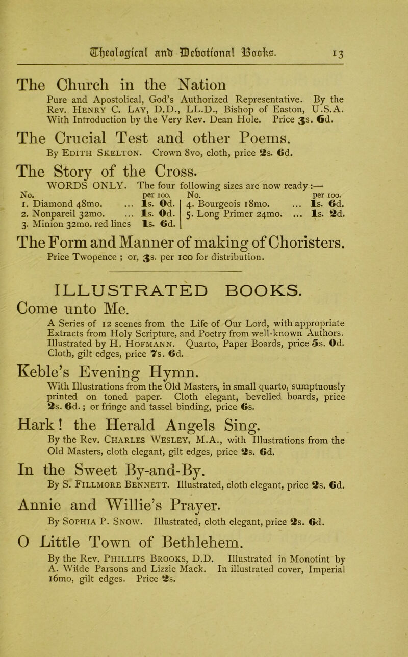 The Church in the Nation Pure and Apostolical, God’s Authorized Representative. By the Rev. Henry C. Lay, D.D., LL.D., Bishop of Easton, U.S.A. With Introduction by the Very Rev. Dean Hole. Price 3s. 6d. The Crucial Test and other Poems. By Edith Skelton. Crown 8vo, cloth, price 2s. 6d. The Story of the Cross. WORDS ONLY. The four following sizes are now ready:— No. per 100. No. per 100. 1. Diamond 48mo. ... Is. Od. 4. Bourgeois i8mo. ... Is. 6d. 2. Nonpareil 32mo. ... Is. Od. 5. Long Primer 24mo. ... Is. 2d. 3. Minion 32mo. red lines Is. 6d. The Form and Manner of making of Choristers. Price Twopence ; or, 3s. per 100 for distribution. ILLUSTRATED BOOKS. Come unto Me. A Series of 12 scenes from the Life of Our Lord, with appropriate Extracts from Holy Scripture, and Poetry from well-known Authors. Illustrated by H. Hofmann. Quarto, Paper Boards, price 5s. Od. Cloth, gilt edges, price Ts. 6d. Keble’s Evening Hymn. With Illustrations from the Old Masters, in small quarto, sumptuously printed on toned paper. Cloth elegant, bevelled boards, price 2s. 6d.; or fringe and tassel binding, price 6s. Hark! the Herald Angels Sing. By the Rev. Charles Wesley, M.A., with Illustrations from the Old Masters, cloth elegant, gilt edges, price 2s. 6d. In the Sweet By-and-By. By S. Fillmore Bennett. Illustrated, cloth elegant, price 2s. 6d. Annie and Willie’s Prayer. By Sophia P. Snow. Illustrated, cloth elegant, price 2s. 6d. O Little Town of Bethlehem. By the Rev. Phillips Brooks, D.D. Illustrated in Monotint by A. Wilde Parsons and Lizzie Mack. In illustrated cover. Imperial i6mo, gilt edges. Price 2s.
