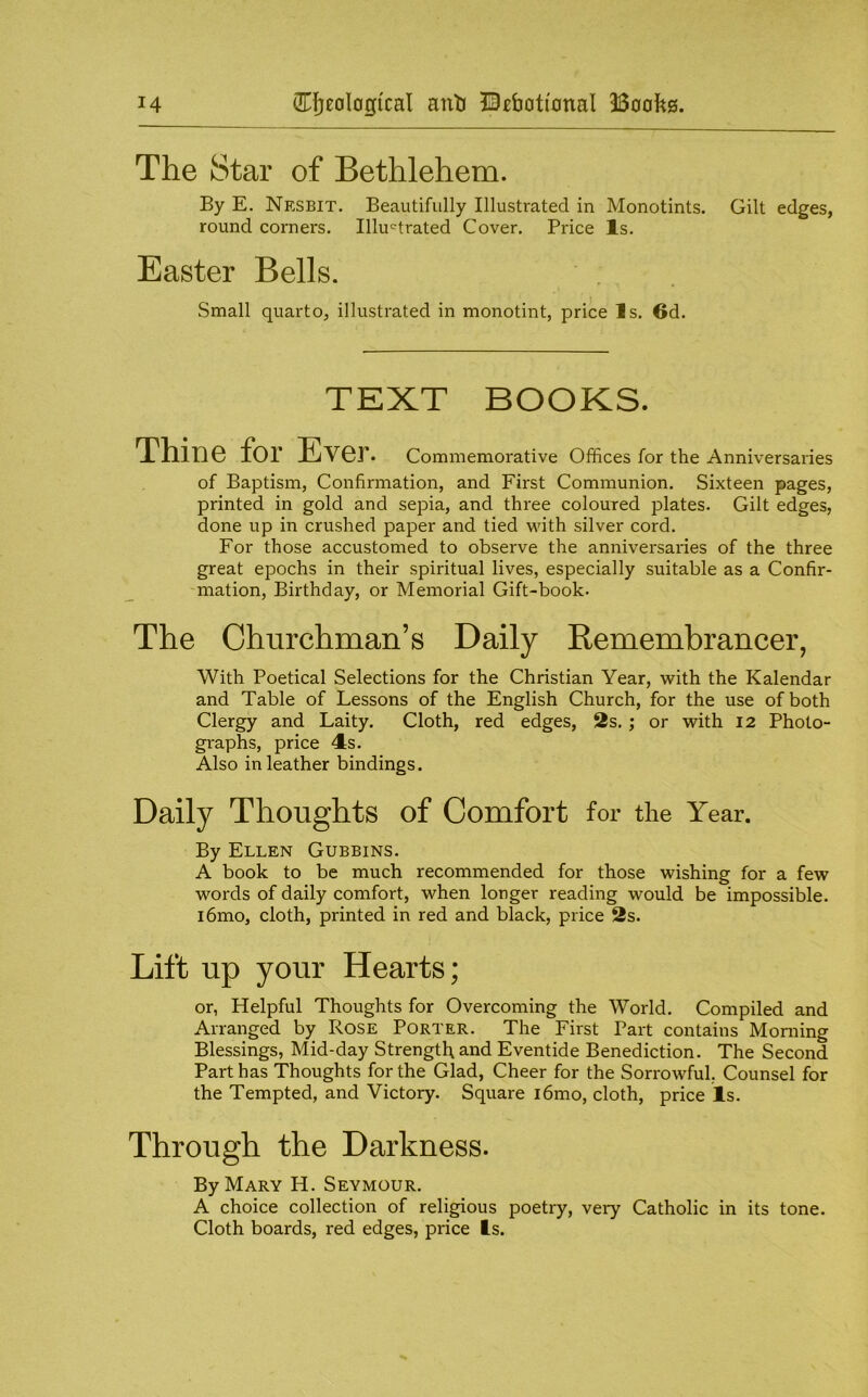 The Star of Bethlehem. By E. Nesbit. Beautifully Illustrated in Monotints. Gilt edges, round corners. Illu'^trated Cover. Price Is. Easter Bells. Small quarto, illustrated in monotint, price Is. 6d. TEXT BOOKS. Thine for Ever. Commemorative Offices for the Anniversaries of Baptism, Confirmation, and First Communion. Sixteen pages, printed in gold and sepia, and three coloured plates. Gilt edges, done up in crushed paper and tied with silver cord. For those accustomed to observe the anniversaries of the three great epochs in their spiritual lives, especially suitable as a Confir- mation, Birthday, or Memorial Gift-book. The Churchman’s Daily Remembrancer, With Poetical Selections for the Christian Year, with the Kalendar and Table of Lessons of the English Church, for the use of both Clergy and Laity. Cloth, red edges, 2s.; or with 12 Photo- graphs, price 4:S. Also in leather bindings. Daily Thoughts of Comfort for the Year. By Ellen Gubbins. A book to be much recommended for those wishing for a few words of daily comfort, when longer reading would be impossible. i6mo, cloth, printed in red and black, price 2s. Lift up your Hearts; or, Helpful Thoughts for Overcoming the World. Compiled and Arranged by Rose Porter. The First Part contains Morning Blessings, Mid-day Strength and Eventide Benediction. The Second Part has Thoughts for the Glad, Cheer for the Sorrowful, Counsel for the Tempted, and Victory. Square i6mo, cloth, price Is. Through the Darkness. By Mary H. Seymour. A choice collection of religious poetry, very Catholic in its tone. Cloth boards, red edges, price Is.