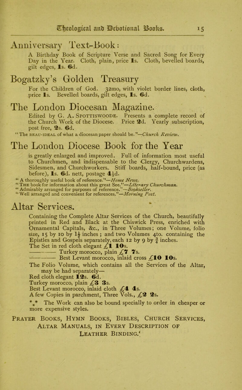 Anniversary Text-Book: A Birthday Book of Scripture Verse and Sacred Song for Every Day in the Year. Cloth, plain, price Is. Cloth, bevelled boards, gilt edges, Is. 6d. Bogatzky’s Golden Treasury For the Children of God. 32010, with violet border lines, cloth, price Is. Bevelled boards, gilt edges. Is. 6d. The London Diocesan Magazine. Edited by G. A. Spottiswoode. Presents a complete record of the Church Work of the Diocese. Price 2d. Yearly subscription, post free, 2s. 6d. “The BEAU-IDEAL of what a diocesan paper should be.”—Church Review. The London Diocese Book for the Year is greatly enlarged and improved. Full of information most useful to Churchmen, and indispensable to the Glergy, Churchwardens, Sidesmen, and Churchworkers. Stiff boards, half-bound, price (as before). Is. 6d. nett, postage ^^d. “ A thoroughly useful book of reference.”—Home News. “The book for information about this great See.”—Literary Church^nan. “ Admirably arranged for purposes of reference.”—Bookseller. “Well arranged and convenient for references.”—Morning Post. Altar Services. Containing the Complete Altar Services of the Church, beautifully printed in Red and Black at the Chiswick Press, enriched with Ornamental Capitals, &c., in Three Volumes; one Volume, folio size, 15 by 10 by inches ; and two Volumes 4to. containing the Epistles and Gospels separately, each 12 by 9 by J inches. The Set in red cloth elegant 10s. Turkey morocco, plain £'7 Ts. Best Levant morocco, inlaid cross ^lO 10s. The Folio Volume, which contains all the Services of the Altar, may be had separately— Red cloth elegant 12s. 6d. Turkey morocco, plain 3s. Best Levant morocco, inlaid cloth 4s. A few Copies in parchment. Three Vols., £H 2s. The Work can also be bound specially to order in cheaper or more expensive styles. Prayer Books, Hymn Books, Bibles, Church Services, Altar Manuals, in Every Description of Leather Binding.^