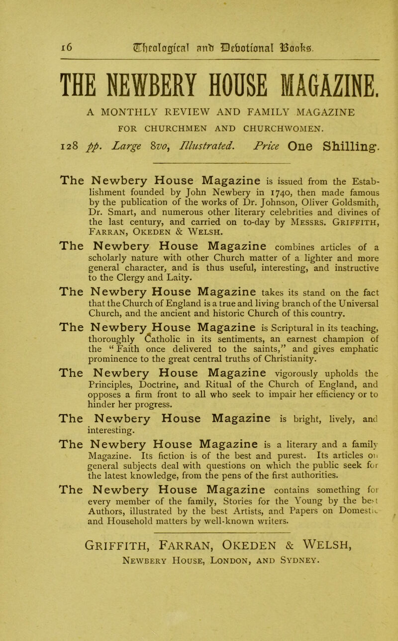 THE HEWBERY HOUSE MAGAZINE. A MONTHLY REVIEW AND FAMILY MAGAZINE FOR CHURCHMEN AND CHURCHWOMEN. 128 pp. Large 8w, Illustrated. Price OllG Shilling’. The Newbery House Magazine is issued from the Estab- lishment founded by John Newbery in 1740, then made famous by the publication of the works of Dr. Johnson, Oliver Goldsmith, Dr. Smart, and numerous other literary celebrities and divines of the last century, and carried on to-day by Messrs. Griffith, Farran, Okeden & Welsh. The Newbery House Magazine combines articles of a scholarly nature with other Church matter of a lighter and more general character, and is thus useful, interesting, and instructive to the Clergy and Laity. The Newbery House Magazine takes its stand on the fact that the Church of England is a true and living branch of the Universal Church, and the ancient and historic Church of this country. The Newbery House Magazine is Scriptural in its teaching, thoroughly Catholic in its sentiments, an earnest champion of the “ Faith once delivered to the saints,and gives emphatic prominence to the great central truths of Christianity. The Newbery House Magazine vigorously upholds the Principles, Doctrine, and Ritual of the Church of England, and opposes a firm front to all who seek to impair her efficiency or to hinder her progress. The Newbery House Magazine is bright, lively, and interesting. The Newbery House Magazine is a literary and a family Magazine. Its fiction is of the best and purest. Its articles on general subjects deal with questions on which the public seek for the latest knowledge, from the pens of the first authorities. The Newbery House Magazine contains something for every member of the family. Stories for the Young by the be>i Authors, illustrated by the best Artists, and Papers on Domestic and Household matters by well-known writers. Griffith, Farran, Okeden & Welsh, Newbery House, London, and Sydney.