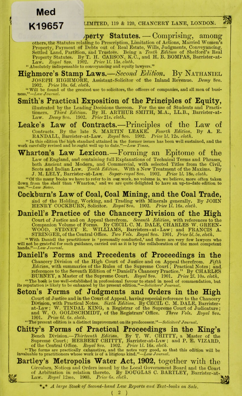Med K19657 (( LIMITED, 119 & 120, CHANCERY LANE, LONDON. >perty Statutes. — Comprising, among others, the Statutes relating to Prescription, Limitation of Actions, Married Women’s Property, Payment of Debts out of Real Estate, Wills, Judgments, Conveyancing, Settled Land, Partition, and Trustees. Being a Tenth Edition of Shelford’s Real Property Statutes. By T. H. CARSON, K.C., and H. B. BOMPAS, Barrister-at- Law. Royal 8yo. 1902. Price \l. 15s. cloth. Absolutelj' indispensable to conveyancing and equity lawyers.” Highmore’s Stamp Laws.—Second Edition, By Nathaniel JOSEPH HIGHMORE, Assistant-Solicitor of the Inland Revenue. Demy ^vo. 1902. Price 10s. 6d. cloth. “Will be found of the greatest use to solicitors, the officers of companies, and all men of busi- ness.”—Law Journal. Smith’s Practical Exposition of the Principles of Equity, illustrated by the Leading Decisions thereon. For the use of Students and Practi- tioners. Third Edition. By H. ARTHUR SMITH, M.A., LL.B., Barrister-at- Law. Eemy Svo. 1902. Price 21s. cloth. Leake’s Law of Contracts.—Principles of the Law of Contracts. By the late S. MARTIN LEAKE. Fourth Edition. By A. E. RANDALL, Barrister-at-Law. Royal %vo. 1902. Price 11. 12s. cloth. “ In this edition the high standard attained in the former issues has been well sustained, and the work carefully revised and brought well up to date.”—Law Times, Wharton’s Law Lexicon.—Forming an Epitome of the Law of England, and containing full Explanations of Technical Terms and Phrases, both Ancient and Modern, and Commercial, with selected Titles from the Civil, Scots and Indian Law. Tenth Edition. With a New Treatment of the Maxims. By J. M. LELY, Barrister-at-Law. Super-royal d>vo. 1902. Price 11. 18s. cloth. “ Of the many books we have to refer to in our work, no volume is, we believe, more often taken down from the shelf than ‘ Wharton,’ and we are quite delighted to have an up-to-date edition to use.”—Law Notes. Cockburn’s Law of Coal, Coal Mining, and the Coal Trade, and of the Holding, Working, and Trading with Minerals generally. By JOHN HENRY COCKBURN, Solicitor. Royal^vo. 1902. Price 11. IQs. cloth. Darnell’s Practice of the Chancery Division of the High Com’t of Justice and on Appeal therefrom. Seventh Edition, with references to the Companion Volume of Forms. By CECIL C. M. DALE, CHARLES W. GREEN- WOOD, SYDNEY E. WILLIAMS, Barristers - at - Law; and FRANCIS A. STRINGER, of the Central Office. Two Vols. Royal %vo. 1901. Price hi. 5s. cloth. “ With Daniell the practitioner is ‘ personally conducted,’ and there are very few lawyers who will not be grateful for such guidance, carried out as it is by the collaboration of the most competent hands.”—Law Journal. Daniell’s Forms and Precedents of Proceedings in the Chancery Division of the High Court of Justice and on Appeal therefrom. Fifth Edition, with summaries of the Rules of the Supreme Court; Practical Notes; and references to the Seventh Edition of “Daniell’s Chancery Practice.” By CHARLES BURNEY, a Master of the Supreme Court. Royal Qvo. 1901. Price 21. lOs. cloth. “ The book is too well-established in professional favour to stand in need of commendation, but its reputation is likely to be enhanced by the present edition.”—Solicitors' Journal. Seton’s Forms of Judgments and Orders in the High Court of Justice and in the Court of Appeal, having especial reference to the Chancery Division, with Practical Notes. Sixth Edition. By CECIL C. M. DALE, Barrister- at-Law; W. TINDAL KING, a Registrar of the Supreme Court of Judicature; and W. 0. GOLDSCHMIDT, of the Registrars’ Office. Three Vols. Royal %vo. 1901. Pi-ice Ql. 6s. cloth. “ The present edition is a distinct improvement on its predecessor.”—Solicitors' Journal. Chitty’s Forms of Practical Proceedings in the King’s Bench Division.—Thirteenth Edition. By T. W. CHITTY, a Master of the Supreme Court; HERBERT CHITTY, Barrister-at-Law; and P. E. VIZARD, of the Central Office. Royal Svo. 1902. Price 11. 16s. cloth. “ The forms are practically exhaustive, and the notes very good, so that this edition will be invaluable to practitioners whose work is of a litigious kind.”—Law Journal. Bartley’s Metropolis Water Act, 1902, together with the Circulars, Notices and Orders issued by the Local Government Board and the Court of Arbitration in relation thereto. By DOUGLAS C. BARTLEY, Barrister-at- Law. Royal 12mo. 1903. Price 6s. cloth. A large Slock of Second-hand Law Reports and 'Text-books on Sale.
