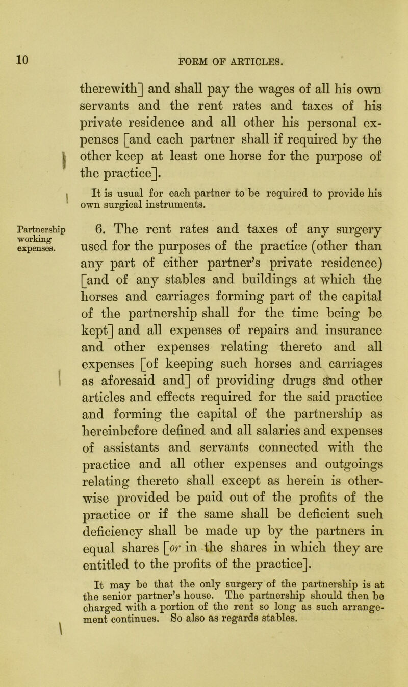 therewith] and shall pay the wages of all his own servants and the rent rates and taxes of his private residence and all other his personal ex- penses [and each partner shall if required by the I other keep at least one horse for the purpose of the practice]. I It is usual for each, partner to be required to provide his own surgical instruments. Partnership working expenses. \ 6. The rent rates and taxes of any surgery used for the purposes of the practice (other than any part of either partner’s private residence) [and of any stables and buildings at which the horses and carriages forming part of the capital of the partnership shall for the time being be kept] and all expenses of repairs and insurance and other expenses relating thereto and all expenses [of keeping such horses and carriages as aforesaid and] of providing drugs and other articles and effects required for the said practice and forming the capital of the partnership as hereinbefore defined and all salaries and expenses of assistants and servants connected with the practice and all other expenses and outgoings relating thereto shall except as herein is other- wise provided be paid out of the profits of the practice or if the same shall be deficient such deficiency shall be made up by the partners in equal shares [or in -the shares in which they are entitled to the profits of the practice]. It may bo that the only surgery of the partnership is at the senior partner’s house. The partnership should then be charged with a portion of the rent so long as such arrange- ment continues. So also as regards stables.