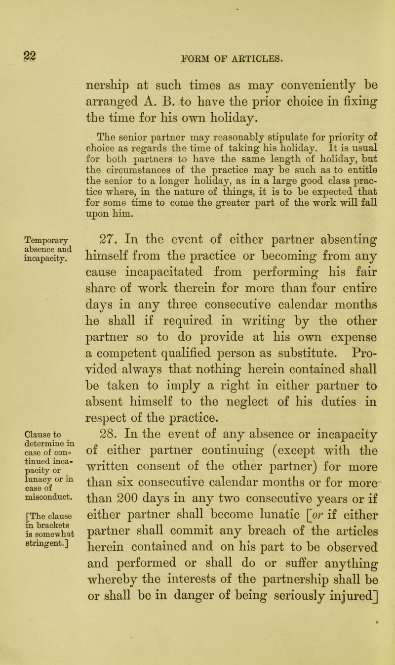 Temporary absence and incapacity. Clause to determine in case of con- tinued inca- pacity or lunacy or in case of misconduct. [The clause in brackets is somewhat stringent.] FORM OF ARTICLES. nership at such times as may conveniently be arranged A. B. to have the prior choice in fixing the time for his own holiday. The senior partner may reasonably stipulate for priority of choice as regards the time of taking his holiday. It is usual for both partners to have the same length of holiday, but the circumstances of the practice may be such as to entitle the senior to a longer hohday, as in a large good class prac- tice where, in the nature of things, it is to be expected that for some time to come the greater part of the work will fall upon him. 27. In the event of either partner absenting himself from the practice or becoming from any cause incapacitated from performing his fair share of work therein for more than four entire days in any three consecutive calendar months he shall if required in writing by the other partner so to do provide at his own exjiense a competent qualified person as substitute. Pro- vided always that nothing herein contained shall be taken to imply a right in either partner to absent himself to the neglect of his duties in respect of the practice. 28. In the event of any absence or incapacity of either partner continuing (except with the written consent of the other partner) for more than six consecutive calendar months or for more than 200 days in any two consecutive years or if either partner shall become lunatic [or if either partner shall commit any breach of the articles herein contained and on his part to be observed and performed or shall do or suffer anything whereby the interests of the partnership shall be or shall be in danger of being seriously injured]