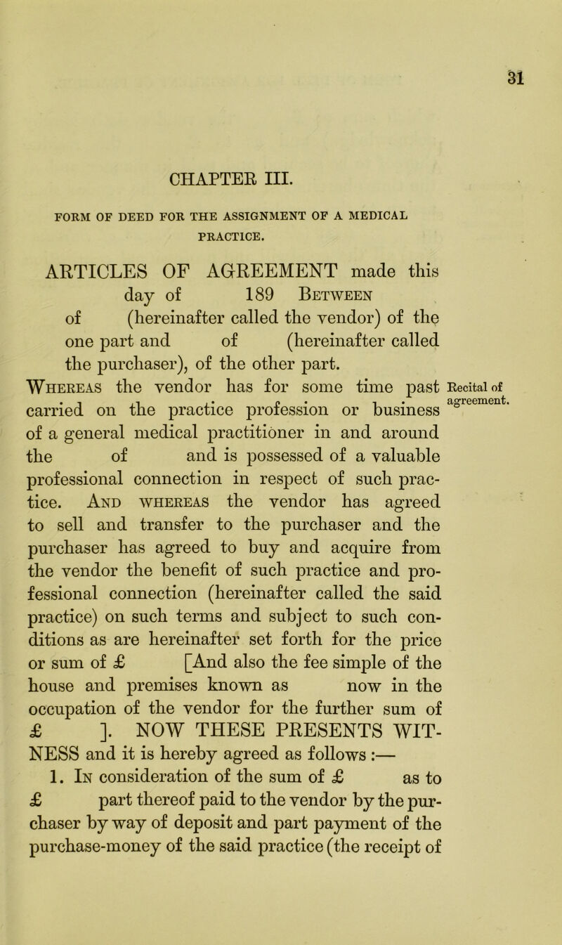 CHAPTEE III. FORM OF DEED FOR THE ASSIGNMENT OF A MEDICAL PRACTICE. ARTICLES OF AGREEMENT made this day of 189 Between of (hereinafter called the vendor) of the one part and of (hereinafter called the purchaser), of the other part. Whereas the vendor has for some time past Recital of carried on the practice profession or business ° of a general medical practitioner in and around the of and is possessed of a valuable professional connection in respect of such prac- tice. And whereas the vendor has agreed to sell and transfer to the purchaser and the purchaser has agreed to buy and acquire from the vendor the benefit of such practice and pro- fessional connection (hereinafter called the said practice) on such terms and subject to such con- ditions as are hereinafter set forth for the price or sum of £ [And also the fee simple of the house and premises known as now in the occupation of the vendor for the further sum of £ ]. NOW THESE PRESENTS WIT- NESS and it is hereby agreed as follows :— 1. In consideration of the sum of £ as to £ part thereof paid to the vendor by the pur- chaser by way of deposit and part payment of the purchase-money of the said practice (the receipt of