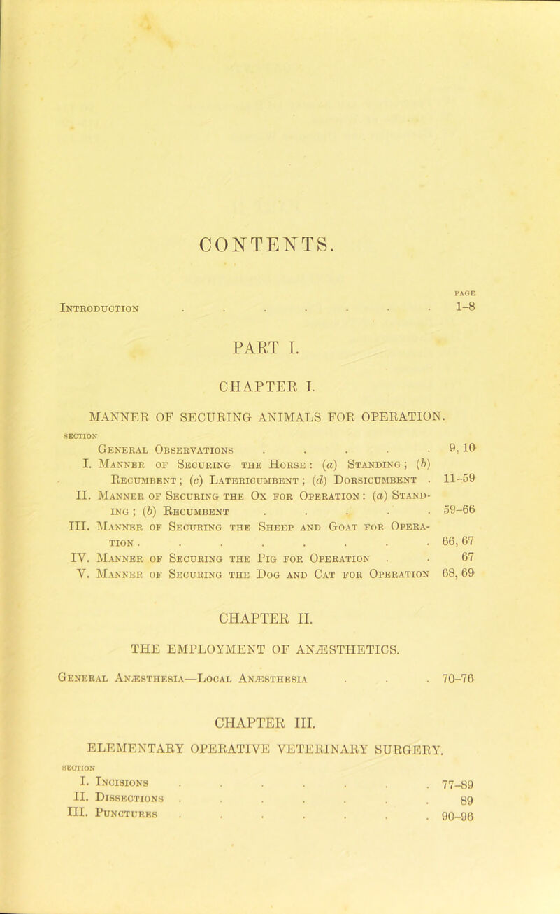 CONTENTS. PAGE Introduction 1-8 PART I. CHAPTER I. MANNER OF SECURING ANIMALS FOR OPERATION. SECTION General Observations . . . • . 9,10 I. Manner of Securing the Horse : (a) Standing ; (b) Recumbent ; (c) Latericumbent ; (d) Dorsicumbent . 11-59 II. Manner of Securing the Ox for Operation : (a) Stand- ing ; (b) Recumbent ..... 59-66 III. Manner of Securing the Sheep and Goat for Opera- tion . . . . . . . . 66,67 IV. Manner of Securing the Pig for Operation . ■ 67 V. Manner of Securing the Dog and Cat for Operation 68, 69 CHAPTER II. THE EMPLOYMENT OF ANAESTHETICS. General Anaesthesia—Local Anaesthesia . . . 70-76 CHAPTER III. ELEMENTARY OPERATIVE VETERINARY SURGERY. 8ECTION I. Incisions ....... 77-89 II. Dissections ....... 89