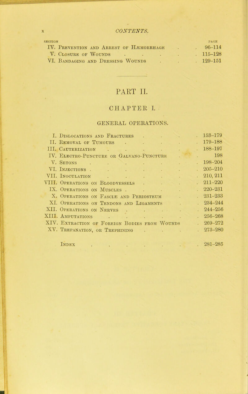 SECTION IV. Prevention and Arrest of Haemorrhage V. Closure of Wounds VI. Bandaging and Dressing Wounds PART II. CHAPTER I. GENERAL OPERATIONS. I. Dislocations and Fractures II. Removal of Tumours III. Cauterization .... IV. Electro-Puncture or Galvano-Puncture V. Setons ..... VI. Injections ..... VII. Inoculation .... VIII. Operations on Bloodvessels IX. Operations on Muscles . X. Operations on Fascia and Periosteum XI. Operations on Tendons and Ligaments XII. Operations on Nerves XIII. Amputations .... XIV. Extraction of Foreign Bodies from Wounds XV. Trepanation, or Trephining Index ..... PAGE . 96-114 . 115-128 . 129-151 . 153-179 . 179-188 . 188-197 198 . 198-204 . 205-210 . 210,211 . 211-220 . 220-231 . 231-233 . 234-244 . 244-256 . 256-268 . 269-272 . 273-280 . 281-285