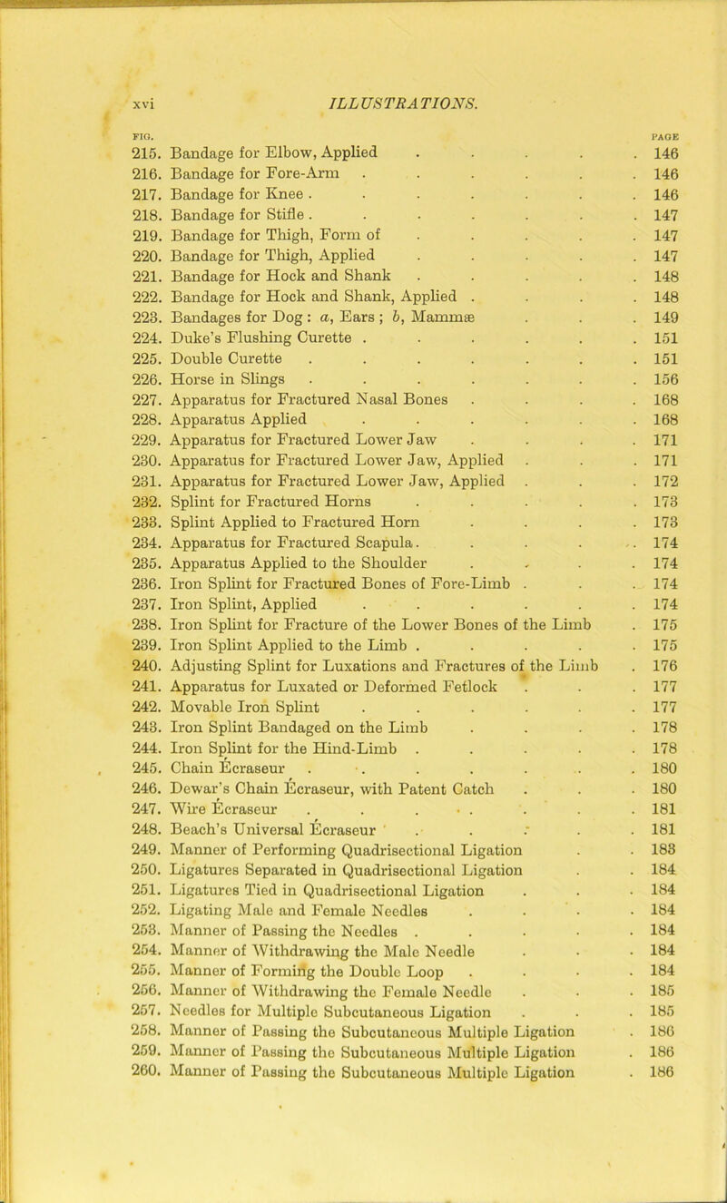 FIG. 215. Bandage for Elbow, Applied .... 216. Bandage for Fore-Arm ..... 217. Bandage for Knee ...... 218. Bandage for Stifle ...... 219. Bandage for Thigh, Form of 220. Bandage for Thigh, Applied .... 221. Bandage for Hock and Shank .... 222. Bandage for Hock and Shank, Applied . 228. Bandages for Dog : a, Bars ; b, Mammae 224. Duke’s Flushing Curette ..... 225. Double Curette ...... 226. Horse in Slings ...... 227. Apparatus for Fractured Nasal Bones 228. Apparatus Applied ..... 229. Apparatus for Fractured Lower Jaw 230. Apparatus for Fractured Lower Jaw, Applied 231. Apparatus for Fractured Lower Jaw, Applied 232. Splint for Fractured Horns .... 233. Splint Applied to Fractured Horn 234. Apparatus for Fractured Scapula.... 235. Apparatus Applied to the Shoulder 236. Iron Splint for Fractured Bones of Fore-Limb . 237. Iron Splint, Applied ..... 238. Iron Splint for Fracture of the Lower Bones of the Limb 239. Iron Splint Applied to the Limb .... 240. Adjusting Splint for Luxations and Fractures of the Limb 241. Apparatus for Luxated or Deformed Fetlock 242. Movable Iron Splint ..... 243. Iron Splint Bandaged on the Limb 244. Iron Splint for the Hind-Limb .... 245. Chain Ecraseur . •. 246. Dewar’s Chain Ecraseur, with Patent Catch 247. Wire Ecraseur . . . • . 248. Beach’s Universal Ecraseur . . .' . 249. Manner of Performing Quadrisectional Ligation 250. Ligatures Separated in Quadrisectional Ligation 251. Ligatures Tied in Quadrisectional Ligation 252. Ligating Male and Female Needles 253. Manner of Passing the Needles .... 254. Manner of Withdrawing the Male Needle 255. Manner of Formiiig the Double Loop 256. Manner of Withdrawing the Female Needle 257. Needles for Multiple Subcutaneous Ligation 258. Manner of Passing the Subcutaneous Multiple Ligation 259. Manner of Passing the Subcutaneous Multiple Ligation 260. Manner of Passing the Subcutaneous Multiple Ligation PAGE 146 146 146 147 147 147 148 148 149 151 151 156 168 168 171 171 172 173 173 174 174 174 174 175 175 176 177 177 178 178 180 180 181 181 183 184 184 184 184 184 184 185 185 186 186 186