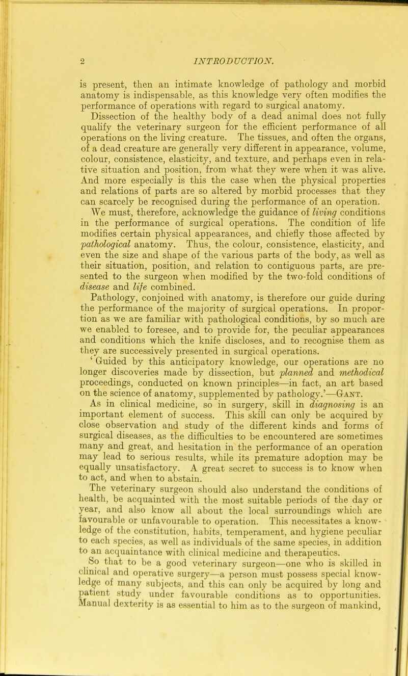 is present, then an intimate knowledge of pathology and morbid anatomy is indispensable, as this knowledge very often modifies the performance of operations with regard to surgical anatomy. Dissection of the healthy body of a dead animal does not fully qualify the veterinary surgeon for the efficient performance of all operations on the living creature. The tissues, and often the organs, of a dead creature are generally very different in appearance, volume, colour, consistence, elasticity, and texture, and perhaps even in rela- tive situation and position, from what they were when it was alive. And more especially is this the case when the physical properties and relations of parts are so altered by morbid processes that they can scarcely be recognised during the performance of an operation. We must, therefore, acknowledge the guidance of living conditions in the performance of surgical operations. The condition of life modifies certain physical appearances, and chiefly those affected by 'pathological anatomy. Thus, the colour, consistence, elasticity, and even the size and shape of the various parts of the body, as well as their situation, position, and relation to contiguous parts, are pre- sented to the surgeon when modified by the two-fold conditions of disease and life combined. Pathology, conjoined with anatomy, is therefore our guide during the performance of the majority of surgical operations. In propor- tion as we are familiar with pathological conditions, by so much are we enabled to foresee, and to provide for, the peculiar appearances and conditions which the knife discloses, and to recognise them as they are successively presented in surgical operations. ‘ Guided by this anticipatory knowledge, our operations are no longer discoveries made by dissection, but planned and methodical proceedings, conducted on known principles—in fact, an art based on the science of anatomy, supplemented by pathology.’—Gant. As in clinical medicine, so in surgery, skill in diagnosing is an important element of success. This skill can only be acquired by close observation and study of the different kinds and forms of surgical diseases, as the difficulties to be encountered are sometimes many and great, and hesitation in the performance of an operation may lead to serious results, while its premature adoption may be equally unsatisfactory. A great secret to success is to know when to act, and when to abstain. The veterinary surgeon should also understand the conditions of health, be acquainted with the most suitable periods of the day or year, and also know all about the local surroundings which are favourable or unfavourable to operation. This necessitates a know- ledge of the constitution, habits, temperament, and hygiene peculiar to each species, as well as individuals of the same species, in addition to an acquaintance with clinical medicine and therapeutics. So that to be a good veterinary surgeon—one who is skilled in clinical and operative surgery—a person must possess special know- ledge of many subjects, and this can only be acquired by long and patient study under favourable conditions as to opportunities. Manual dexterity is as essential to him as to the surgeon of mankind,