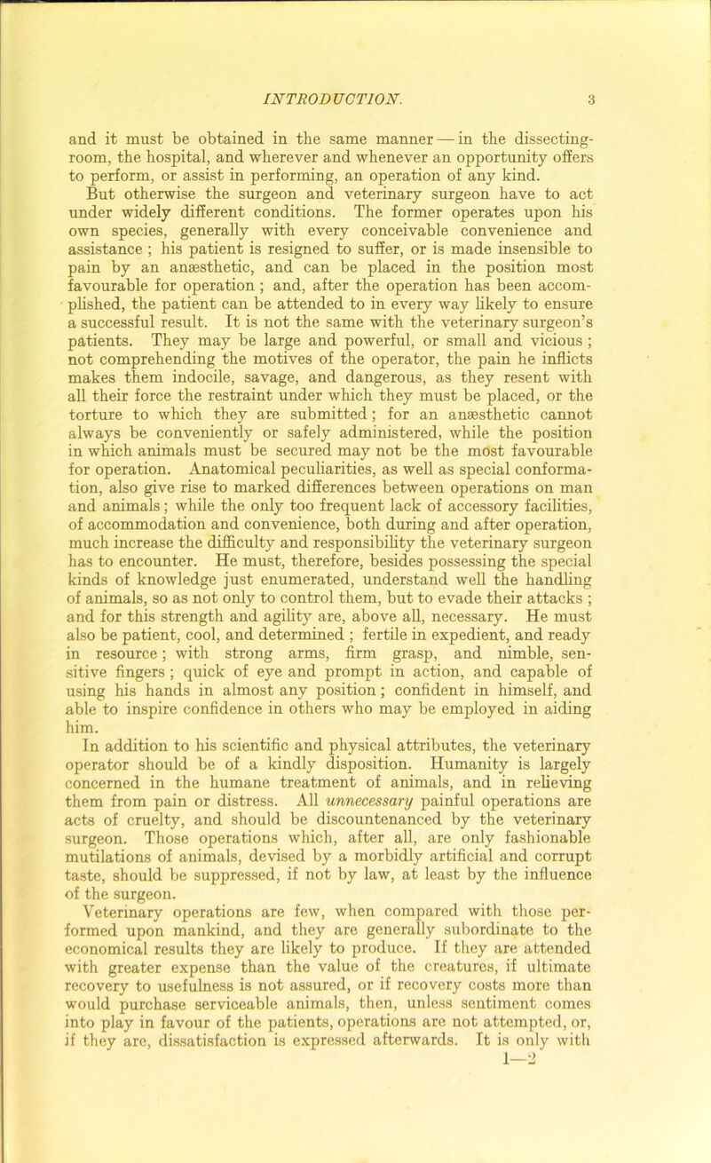 and it must be obtained in the same manner — in the dissecting- room, the hospital, and wherever and whenever an opportunity offers to perform, or assist in performing, an operation of any kind. But otherwise the surgeon and veterinary surgeon have to act under widely different conditions. The former operates upon his own species, generally with every conceivable convenience and assistance ; his patient is resigned to suffer, or is made insensible to pain by an anaesthetic, and can be placed in the position most favourable for operation ; and, after the operation has been accom- plished, the patient can be attended to in every way likely to ensure a successful result. It is not the same with the veterinary surgeon’s patients. They may be large and powerful, or small and vicious ; not comprehending the motives of the operator, the pain he inflicts makes them indocile, savage, and dangerous, as they resent with all their force the restraint under which they must be placed, or the torture to which they are submitted; for an anaesthetic cannot always be conveniently or safely administered, while the position in which animals must be secured may not be the most favourable for operation. Anatomical peculiarities, as well as special conforma- tion, also give rise to marked differences between operations on man and animals; while the only too frequent lack of accessory facilities, of accommodation and convenience, both during and after operation, much increase the difficulty and responsibility the veterinary surgeon has to encounter. He must, therefore, besides possessing the special kinds of knowledge just enumerated, understand well the handling of animals, so as not only to control them, but to evade their attacks ; and for this strength and agility are, above all, necessary. He must also be patient, cool, and determined ; fertile in expedient, and ready in resource; with strong arms, firm grasp, and nimble, sen- sitive fingers ; quick of eye and prompt in action, and capable of using his hands in almost any position; confident in himself, and able to inspire confidence in others who may be employed in aiding him. In addition to his scientific and physical attributes, the veterinary operator should be of a kindly disposition. Humanity is largely concerned in the humane treatment of animals, and in relieving them from pain or distress. All unnecessary painful operations are acts of cruelty, and should be discountenanced by the veterinary surgeon. Those operations which, after all, are only fashionable mutilations of animals, devised by a morbidly artificial and corrupt taste, should be suppressed, if not by law, at least by the influence of the surgeon. Veterinary operations are few, when compared with those per- formed upon mankind, and they are generally subordinate to the economical results they are likely to produce. If they are attended with greater expense than the value of the creatures, if ultimate recovery to usefulness is not assured, or if recovery costs more than would purchase serviceable animals, then, unless sentiment comes into play in favour of the patients, operations are not attempted, or, if they arc, dissatisfaction is expressed afterwards. It is only with 1—2